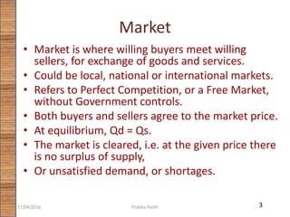 Market
• Market is where willing buyers meet willing
sellers, for exchange of goods and services.
• Could be local, national or international markets.
• Refers to Perfect Competition, or a Free Market,
without Government controls.
• Both buyers and sellers agree to the market price.
• At equilibrium, Qd = Qs.
• The market is cleared, i.e. at the given price there
is no surplus of supply,
• Or unsatisfied demand, or shortages.
317/04/2016 Prabha Panth
 