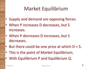 Market Equilibrium
• Supply and demand are opposing forces.
• When P increases D decreases, but S
increases.
• When P decreases D increases, but S
decreases.
• But there could be one price at which D = S.
• This is the point of Market Equilibrium.
• With Equilibrium P and Equilibrium Q.
417/04/2016 Prabha Panth
 