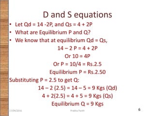 D and S equations
• Let Qd = 14 -2P, and Qs = 4 + 2P
• What are Equilibrium P and Q?
• We know that at equilibrium Qd = Qs,
14 – 2 P = 4 + 2P
Or 10 = 4P
Or P = 10/4 = Rs.2.5
Equilibrium P = Rs.2.50
Substituting P = 2.5 to get Q:
14 – 2 (2.5) = 14 – 5 = 9 Kgs (Qd)
4 + 2(2.5) = 4 + 5 = 9 Kgs (Qs)
Equilibrium Q = 9 Kgs
617/04/2016 Prabha Panth
 