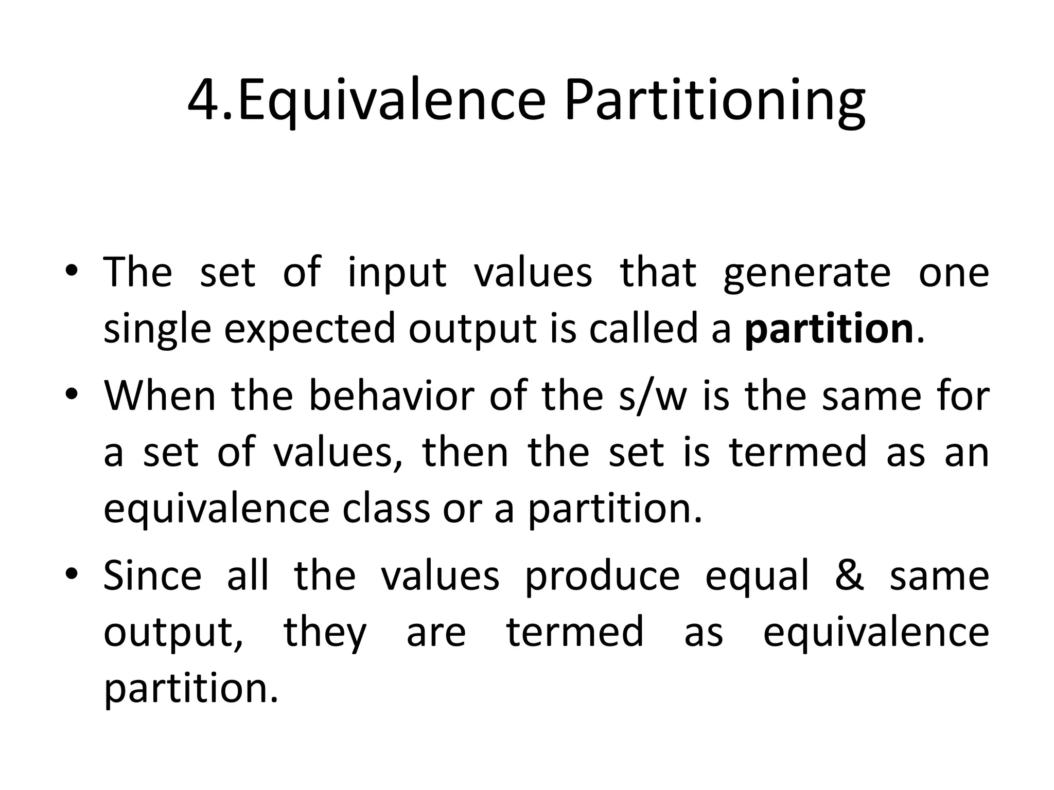 4.Equivalence Partitioning
• The set of input values that generate one
single expected output is called a partition.
• When the behavior of the s/w is the same for
a set of values, then the set is termed as an
equivalence class or a partition.
• Since all the values produce equal & same
output, they are termed as equivalence
partition.
 