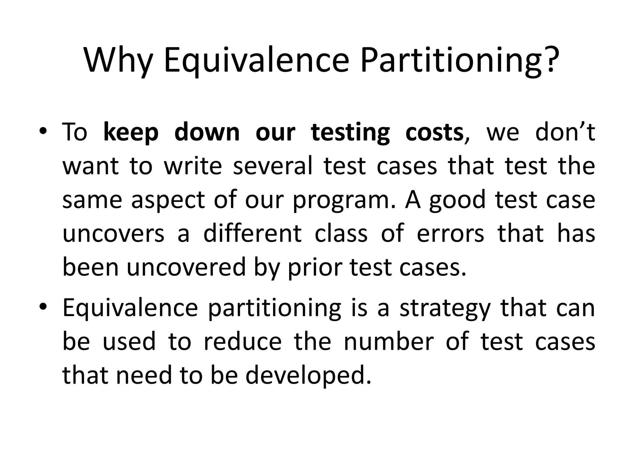 Why Equivalence Partitioning?
• To keep down our testing costs, we don’t
want to write several test cases that test the
same aspect of our program. A good test case
uncovers a different class of errors that has
been uncovered by prior test cases.
• Equivalence partitioning is a strategy that can
be used to reduce the number of test cases
that need to be developed.
 