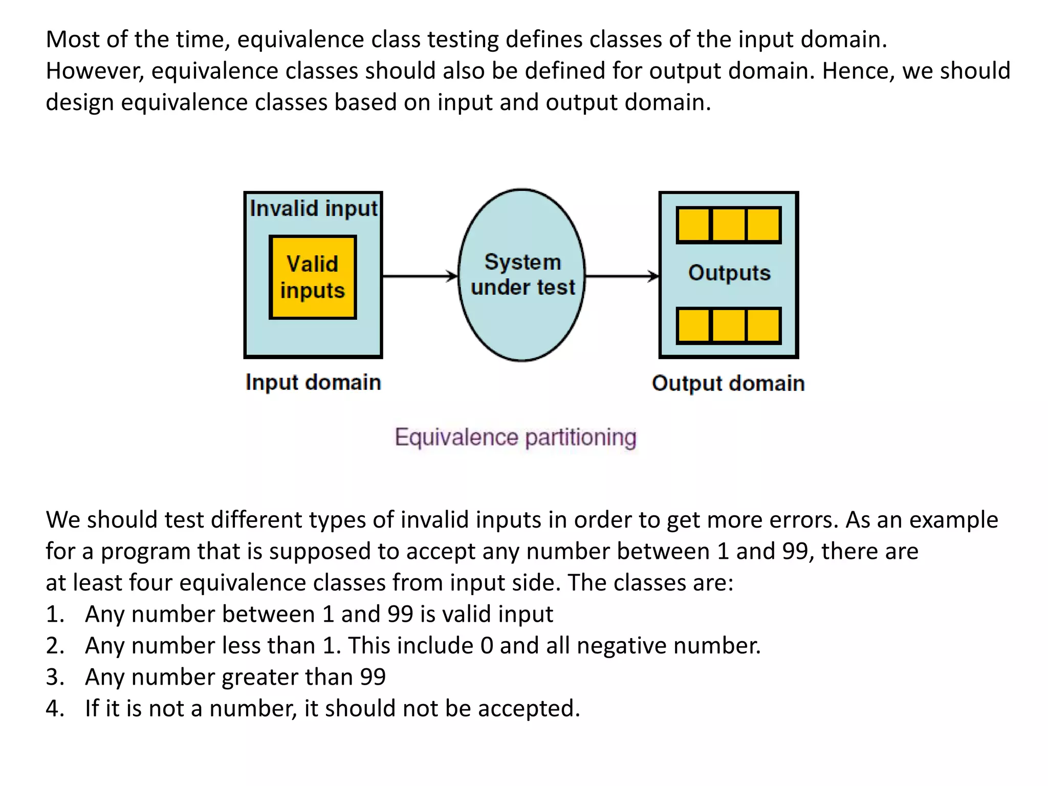 Most of the time, equivalence class testing defines classes of the input domain.
However, equivalence classes should also be defined for output domain. Hence, we should
design equivalence classes based on input and output domain.
We should test different types of invalid inputs in order to get more errors. As an example
for a program that is supposed to accept any number between 1 and 99, there are
at least four equivalence classes from input side. The classes are:
1. Any number between 1 and 99 is valid input
2. Any number less than 1. This include 0 and all negative number.
3. Any number greater than 99
4. If it is not a number, it should not be accepted.
 