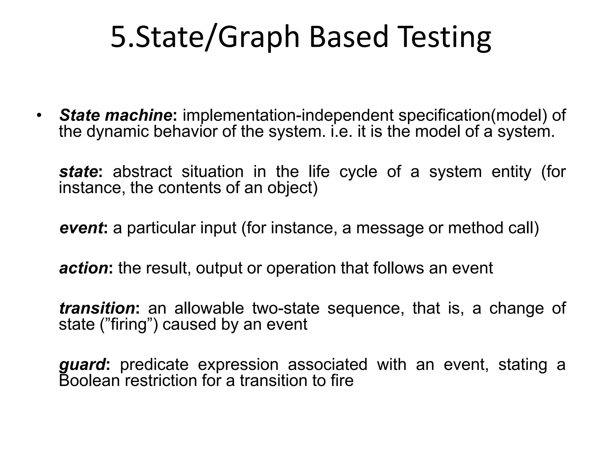 5.State/Graph Based Testing
• State machine: implementation-independent specification(model) of
the dynamic behavior of the system. i.e. it is the model of a system.
state: abstract situation in the life cycle of a system entity (for
instance, the contents of an object)
event: a particular input (for instance, a message or method call)
action: the result, output or operation that follows an event
transition: an allowable two-state sequence, that is, a change of
state (”firing”) caused by an event
guard: predicate expression associated with an event, stating a
Boolean restriction for a transition to fire
 