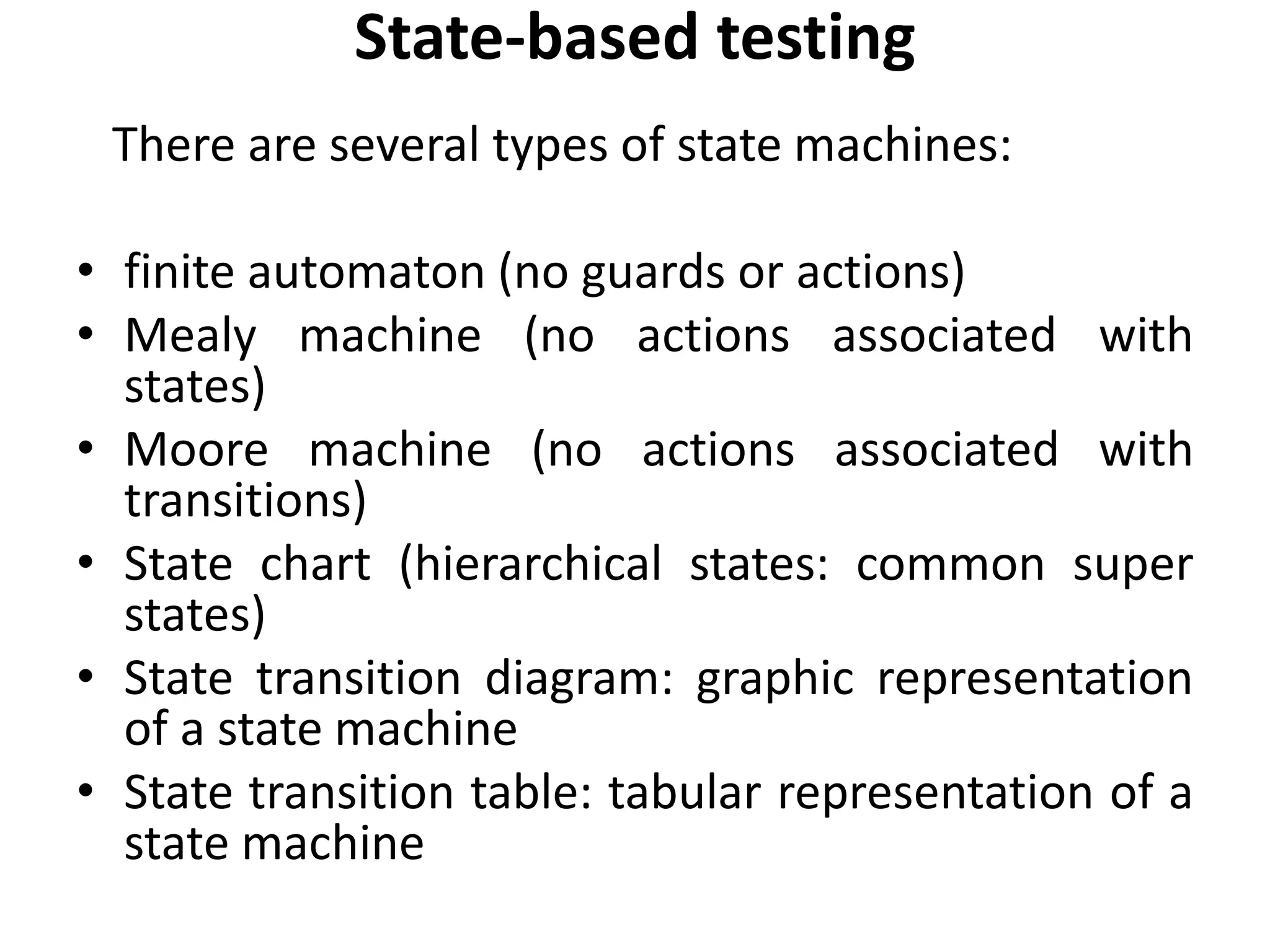 State-based testing
There are several types of state machines:
• finite automaton (no guards or actions)
• Mealy machine (no actions associated with
states)
• Moore machine (no actions associated with
transitions)
• State chart (hierarchical states: common super
states)
• State transition diagram: graphic representation
of a state machine
• State transition table: tabular representation of a
state machine
 