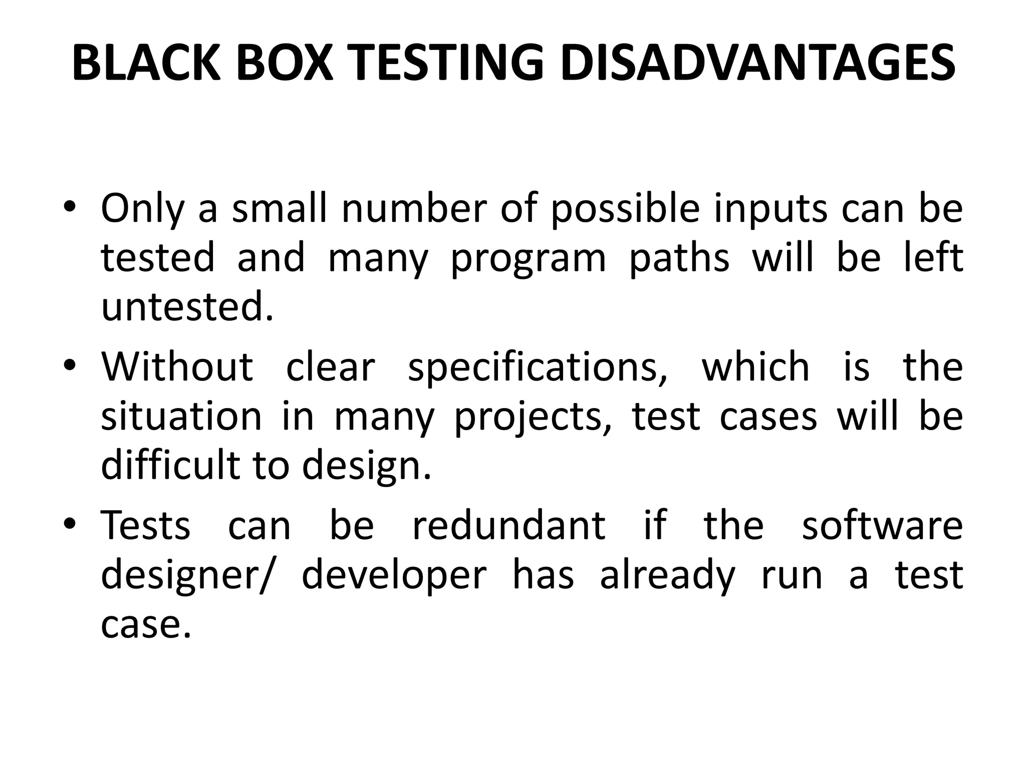 BLACK BOX TESTING DISADVANTAGES
• Only a small number of possible inputs can be
tested and many program paths will be left
untested.
• Without clear specifications, which is the
situation in many projects, test cases will be
difficult to design.
• Tests can be redundant if the software
designer/ developer has already run a test
case.
 