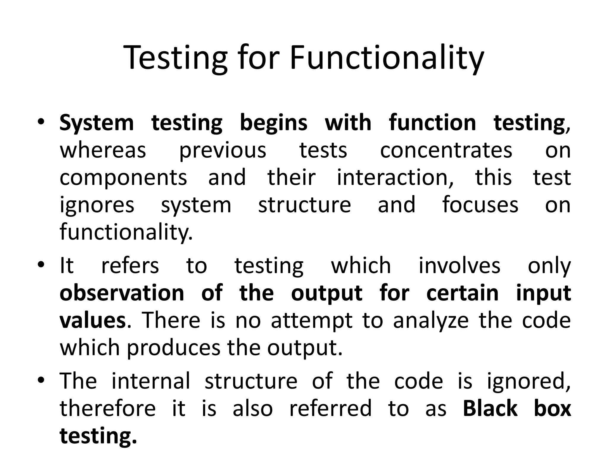 Testing for Functionality
• System testing begins with function testing,
whereas previous tests concentrates on
components and their interaction, this test
ignores system structure and focuses on
functionality.
• It refers to testing which involves only
observation of the output for certain input
values. There is no attempt to analyze the code
which produces the output.
• The internal structure of the code is ignored,
therefore it is also referred to as Black box
testing.
 