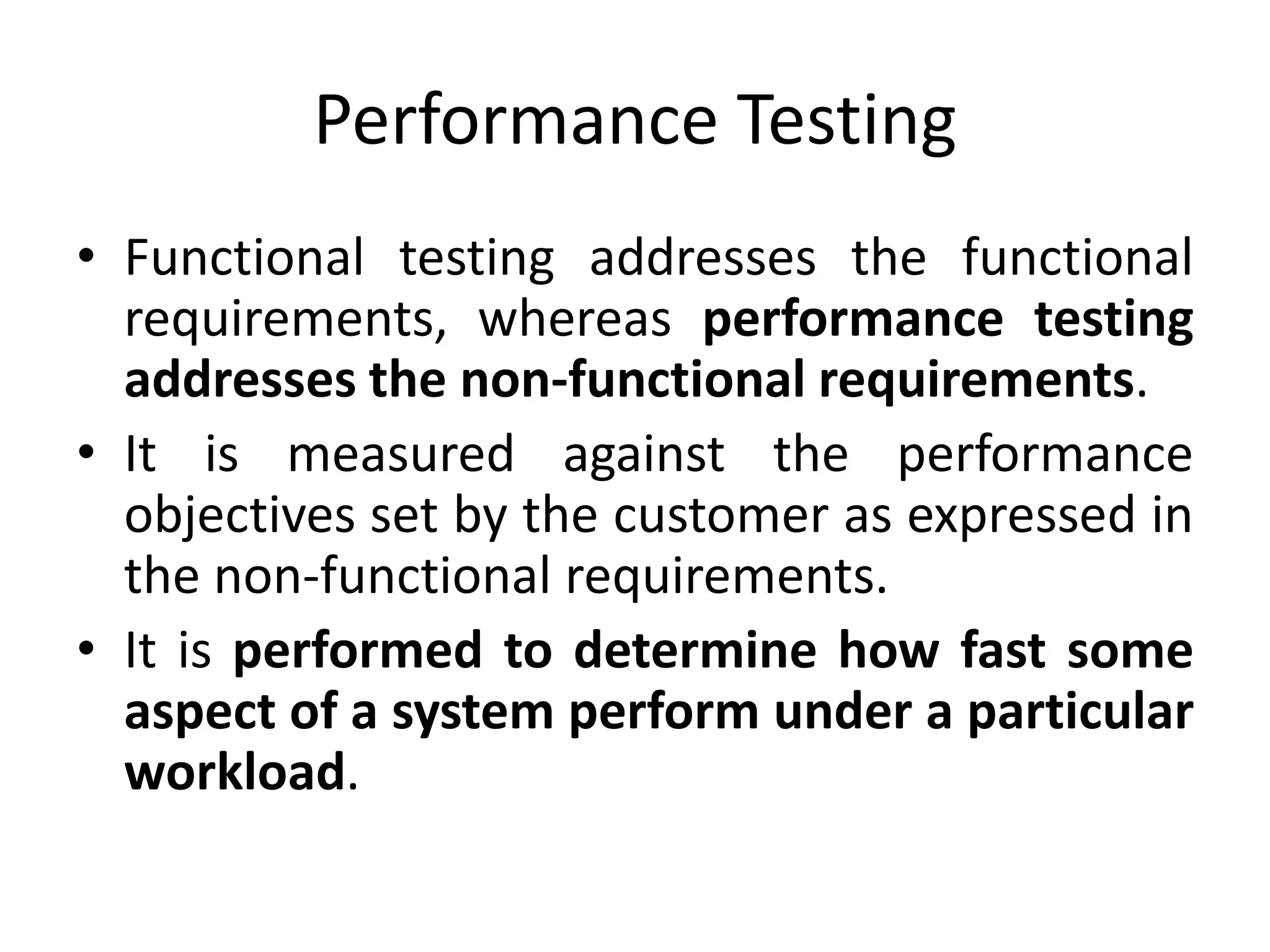 Performance Testing
• Functional testing addresses the functional
requirements, whereas performance testing
addresses the non-functional requirements.
• It is measured against the performance
objectives set by the customer as expressed in
the non-functional requirements.
• It is performed to determine how fast some
aspect of a system perform under a particular
workload.
 
