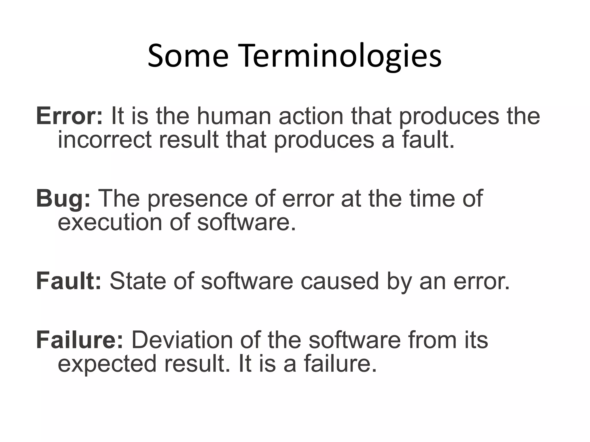 Some Terminologies
Error: It is the human action that produces the
incorrect result that produces a fault.
Bug: The presence of error at the time of
execution of software.
Fault: State of software caused by an error.
Failure: Deviation of the software from its
expected result. It is a failure.
 