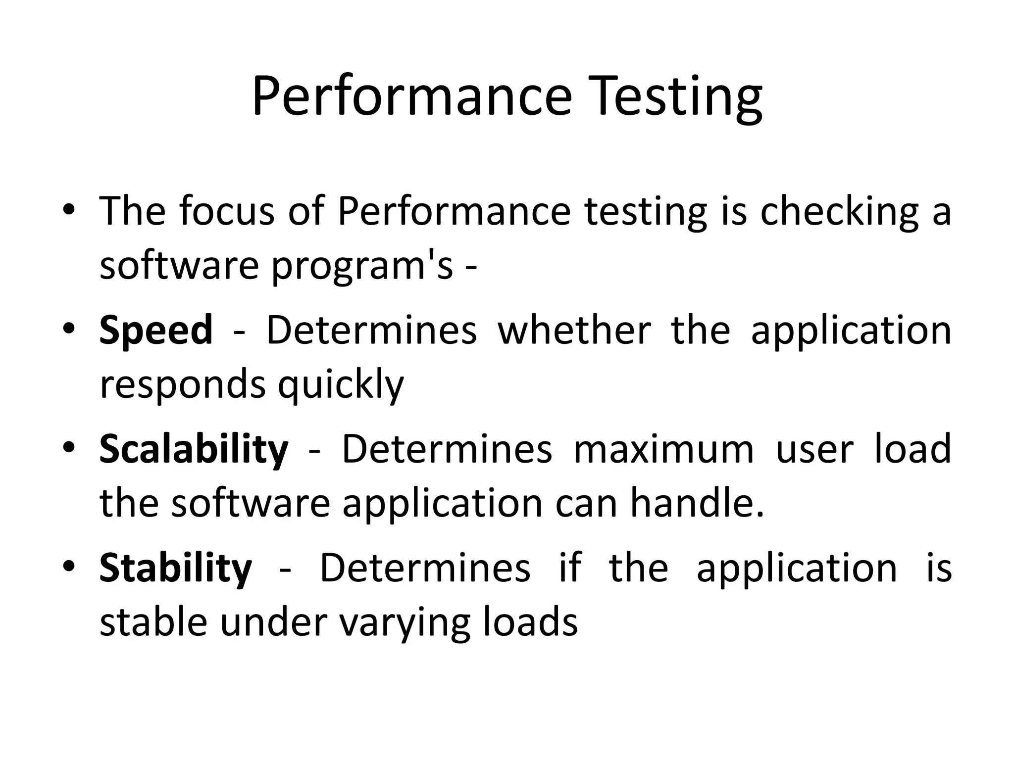 Performance Testing
• The focus of Performance testing is checking a
software program's -
• Speed - Determines whether the application
responds quickly
• Scalability - Determines maximum user load
the software application can handle.
• Stability - Determines if the application is
stable under varying loads
 