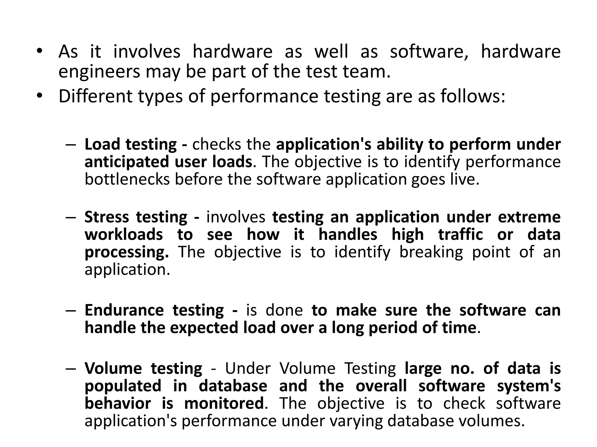 • As it involves hardware as well as software, hardware
engineers may be part of the test team.
• Different types of performance testing are as follows:
– Load testing - checks the application's ability to perform under
anticipated user loads. The objective is to identify performance
bottlenecks before the software application goes live.
– Stress testing - involves testing an application under extreme
workloads to see how it handles high traffic or data
processing. The objective is to identify breaking point of an
application.
– Endurance testing - is done to make sure the software can
handle the expected load over a long period of time.
– Volume testing - Under Volume Testing large no. of data is
populated in database and the overall software system's
behavior is monitored. The objective is to check software
application's performance under varying database volumes.
 