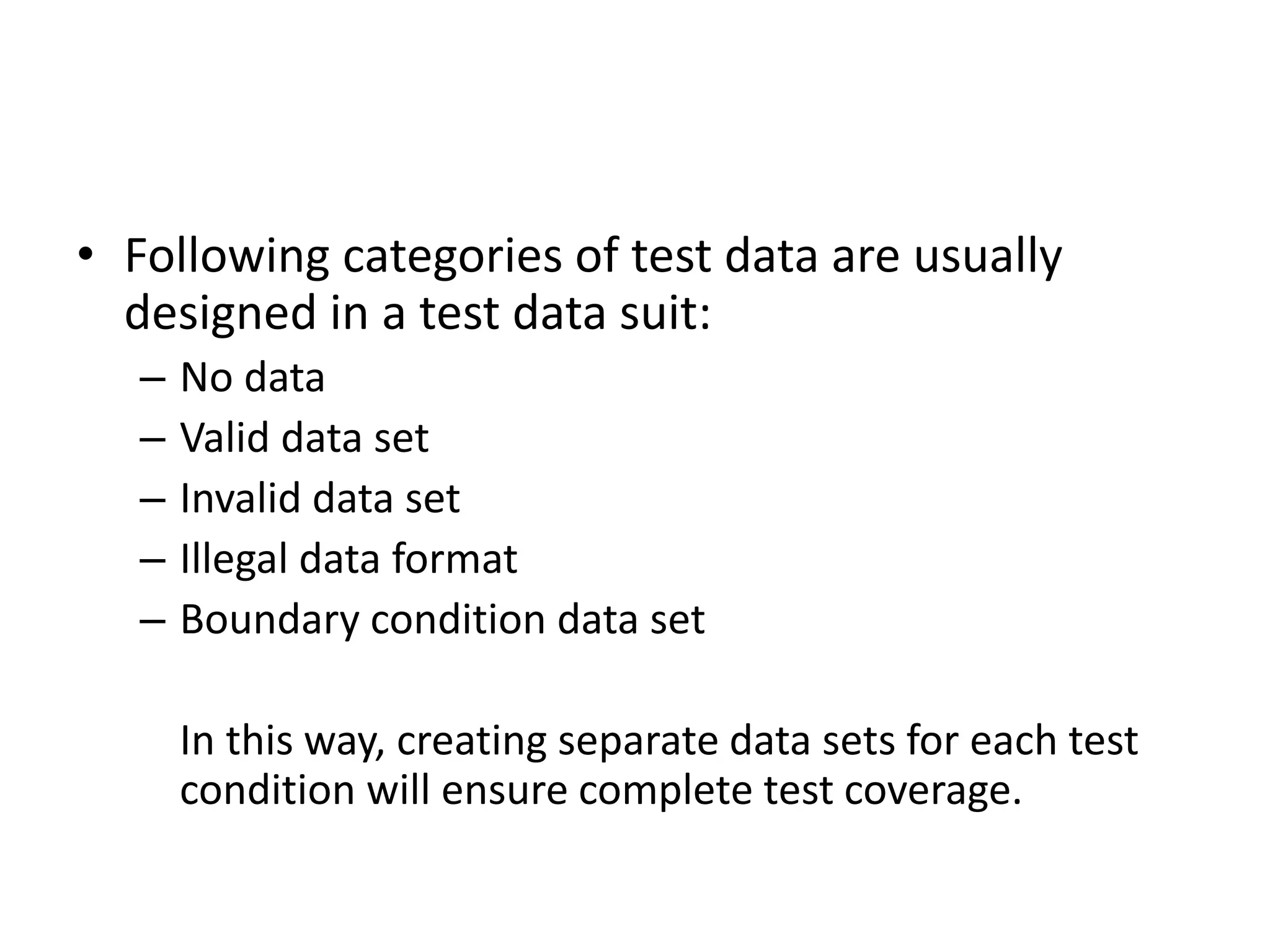 • Following categories of test data are usually
designed in a test data suit:
– No data
– Valid data set
– Invalid data set
– Illegal data format
– Boundary condition data set
In this way, creating separate data sets for each test
condition will ensure complete test coverage.
 