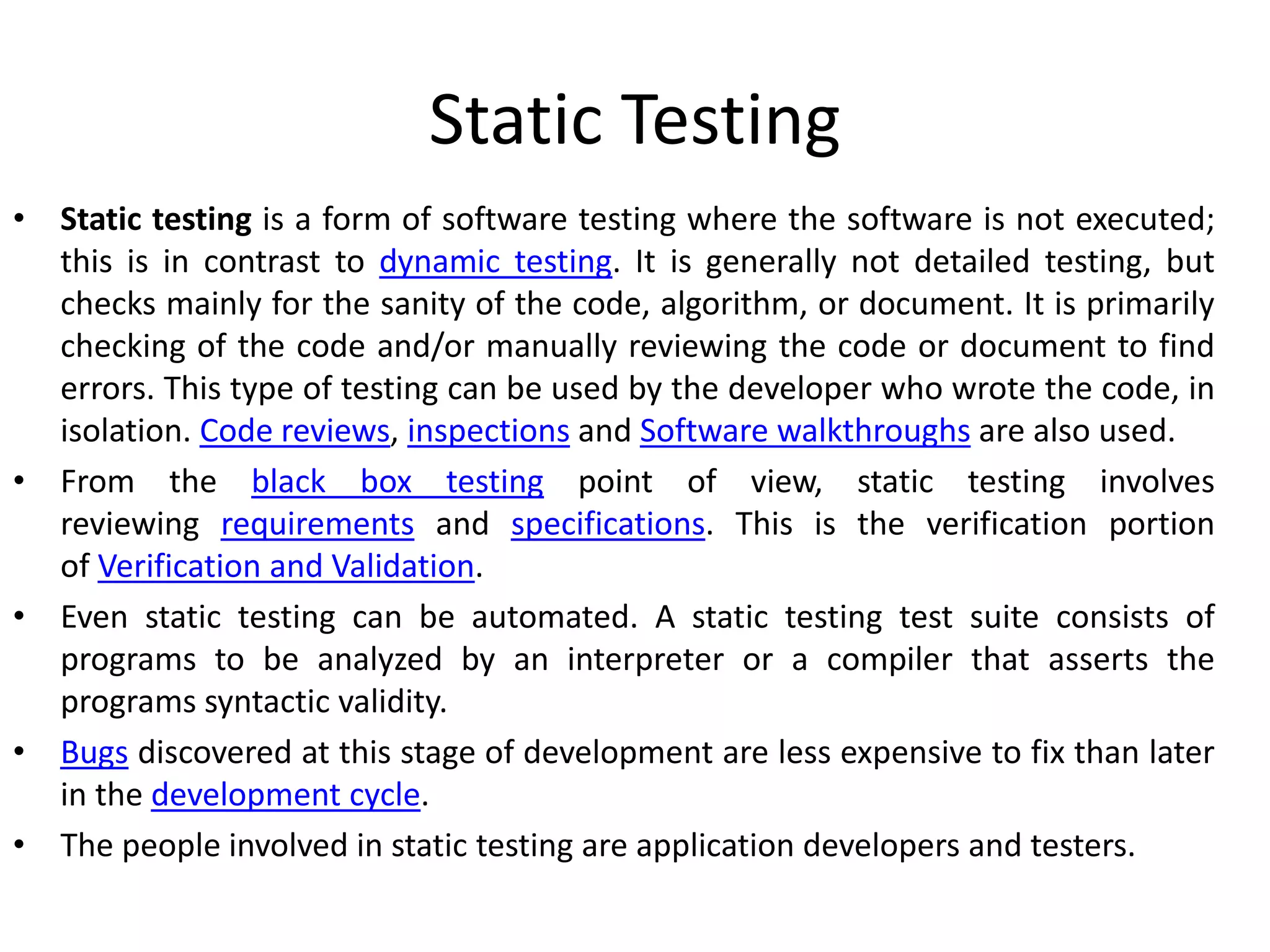 Static Testing
• Static testing is a form of software testing where the software is not executed;
this is in contrast to dynamic testing. It is generally not detailed testing, but
checks mainly for the sanity of the code, algorithm, or document. It is primarily
checking of the code and/or manually reviewing the code or document to find
errors. This type of testing can be used by the developer who wrote the code, in
isolation. Code reviews, inspections and Software walkthroughs are also used.
• From the black box testing point of view, static testing involves
reviewing requirements and specifications. This is the verification portion
of Verification and Validation.
• Even static testing can be automated. A static testing test suite consists of
programs to be analyzed by an interpreter or a compiler that asserts the
programs syntactic validity.
• Bugs discovered at this stage of development are less expensive to fix than later
in the development cycle.
• The people involved in static testing are application developers and testers.
 