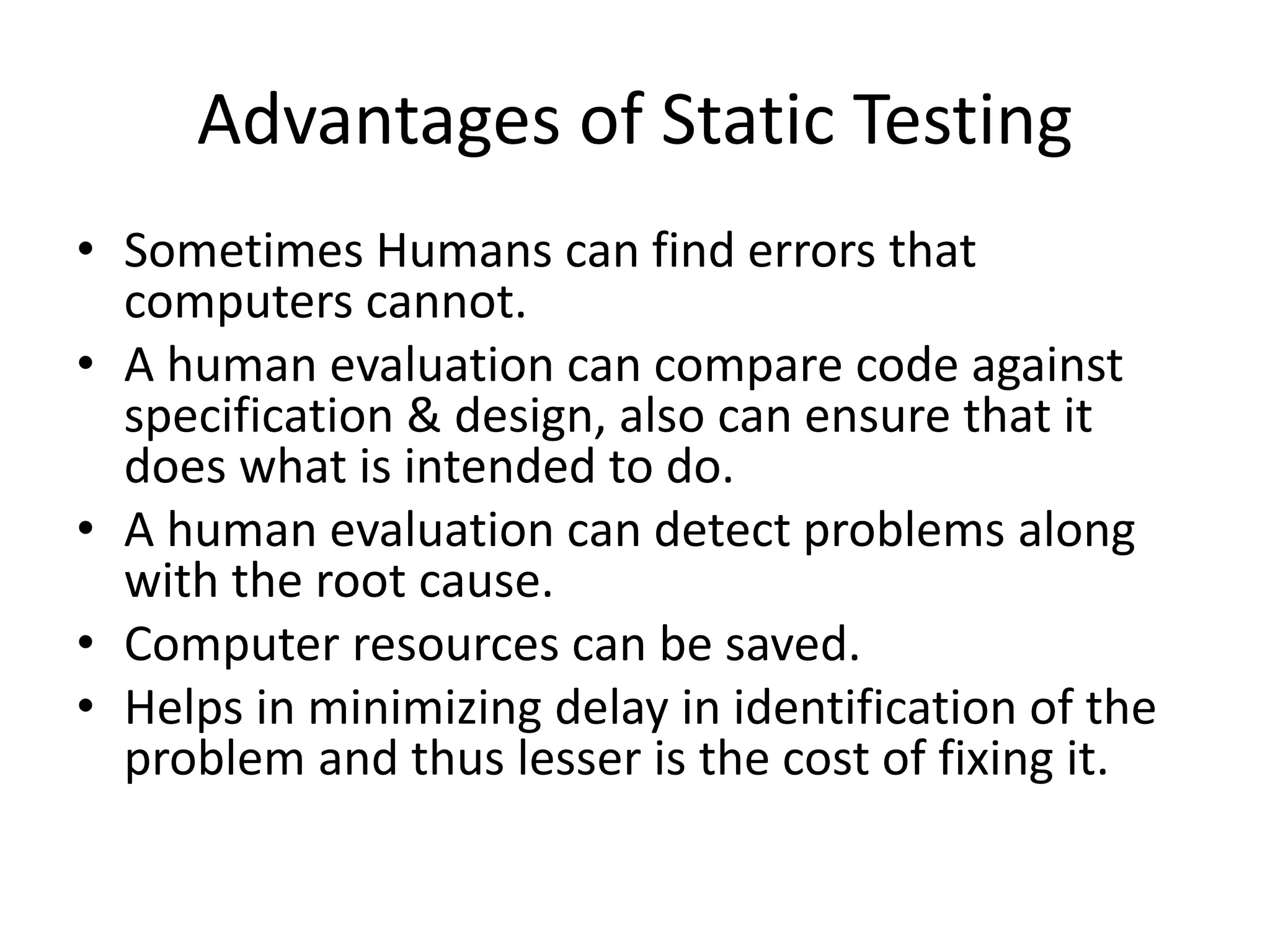 Advantages of Static Testing
• Sometimes Humans can find errors that
computers cannot.
• A human evaluation can compare code against
specification & design, also can ensure that it
does what is intended to do.
• A human evaluation can detect problems along
with the root cause.
• Computer resources can be saved.
• Helps in minimizing delay in identification of the
problem and thus lesser is the cost of fixing it.
 