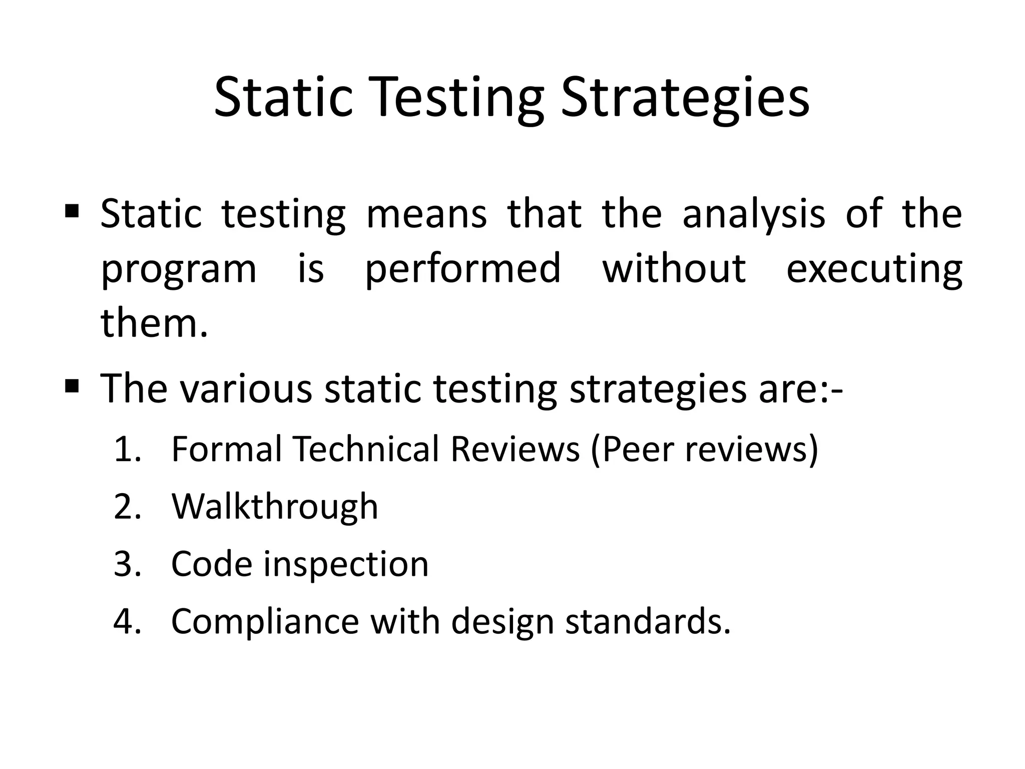 Static Testing Strategies
 Static testing means that the analysis of the
program is performed without executing
them.
 The various static testing strategies are:-
1. Formal Technical Reviews (Peer reviews)
2. Walkthrough
3. Code inspection
4. Compliance with design standards.
 