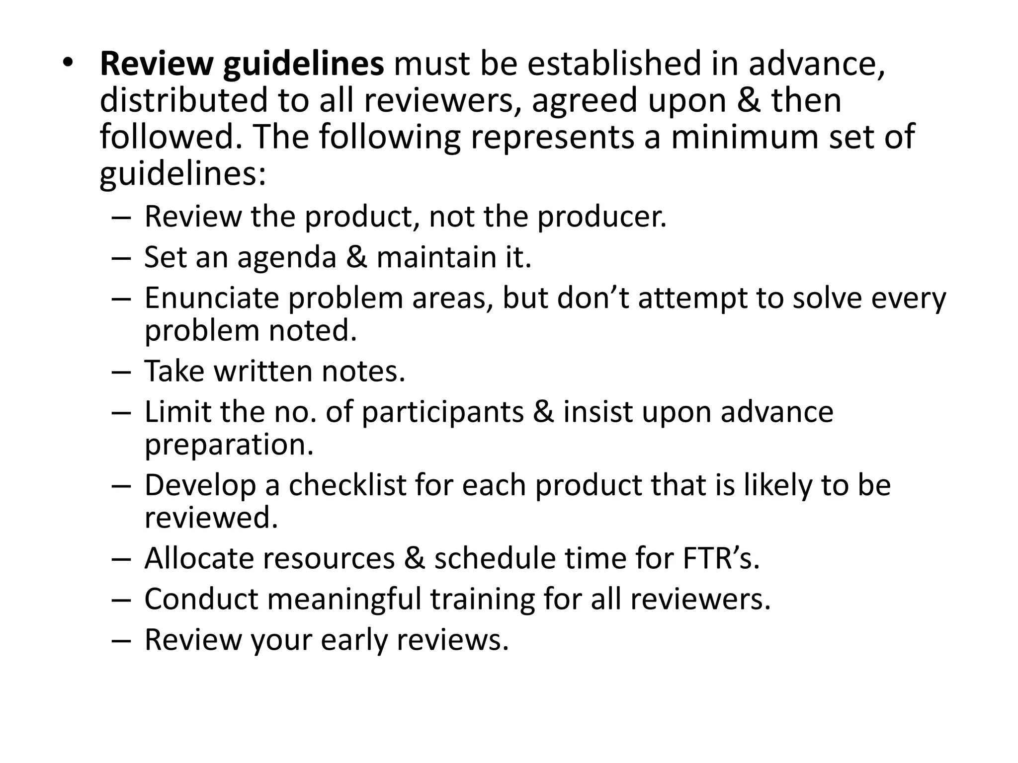 • Review guidelines must be established in advance,
distributed to all reviewers, agreed upon & then
followed. The following represents a minimum set of
guidelines:
– Review the product, not the producer.
– Set an agenda & maintain it.
– Enunciate problem areas, but don’t attempt to solve every
problem noted.
– Take written notes.
– Limit the no. of participants & insist upon advance
preparation.
– Develop a checklist for each product that is likely to be
reviewed.
– Allocate resources & schedule time for FTR’s.
– Conduct meaningful training for all reviewers.
– Review your early reviews.
 