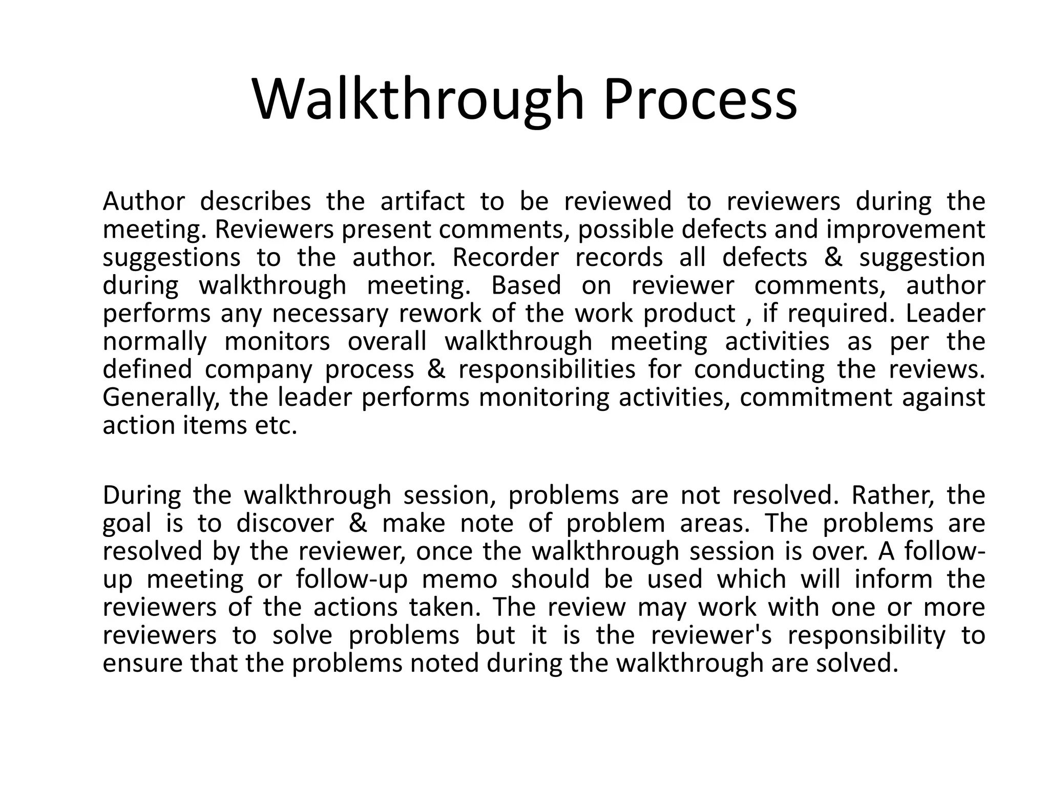 Walkthrough Process
Author describes the artifact to be reviewed to reviewers during the
meeting. Reviewers present comments, possible defects and improvement
suggestions to the author. Recorder records all defects & suggestion
during walkthrough meeting. Based on reviewer comments, author
performs any necessary rework of the work product , if required. Leader
normally monitors overall walkthrough meeting activities as per the
defined company process & responsibilities for conducting the reviews.
Generally, the leader performs monitoring activities, commitment against
action items etc.
During the walkthrough session, problems are not resolved. Rather, the
goal is to discover & make note of problem areas. The problems are
resolved by the reviewer, once the walkthrough session is over. A follow-
up meeting or follow-up memo should be used which will inform the
reviewers of the actions taken. The review may work with one or more
reviewers to solve problems but it is the reviewer's responsibility to
ensure that the problems noted during the walkthrough are solved.
 