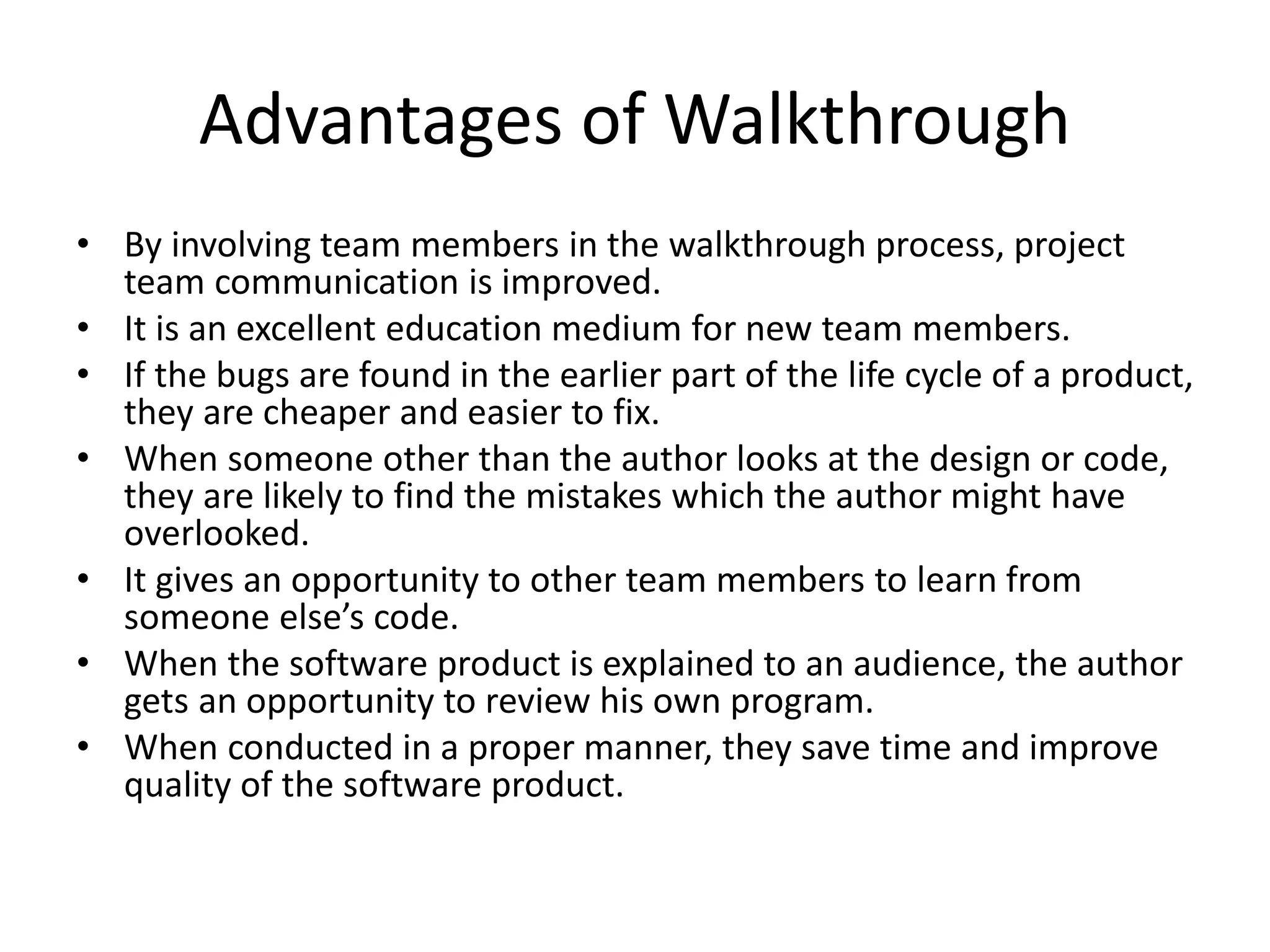 Advantages of Walkthrough
• By involving team members in the walkthrough process, project
team communication is improved.
• It is an excellent education medium for new team members.
• If the bugs are found in the earlier part of the life cycle of a product,
they are cheaper and easier to fix.
• When someone other than the author looks at the design or code,
they are likely to find the mistakes which the author might have
overlooked.
• It gives an opportunity to other team members to learn from
someone else’s code.
• When the software product is explained to an audience, the author
gets an opportunity to review his own program.
• When conducted in a proper manner, they save time and improve
quality of the software product.
 