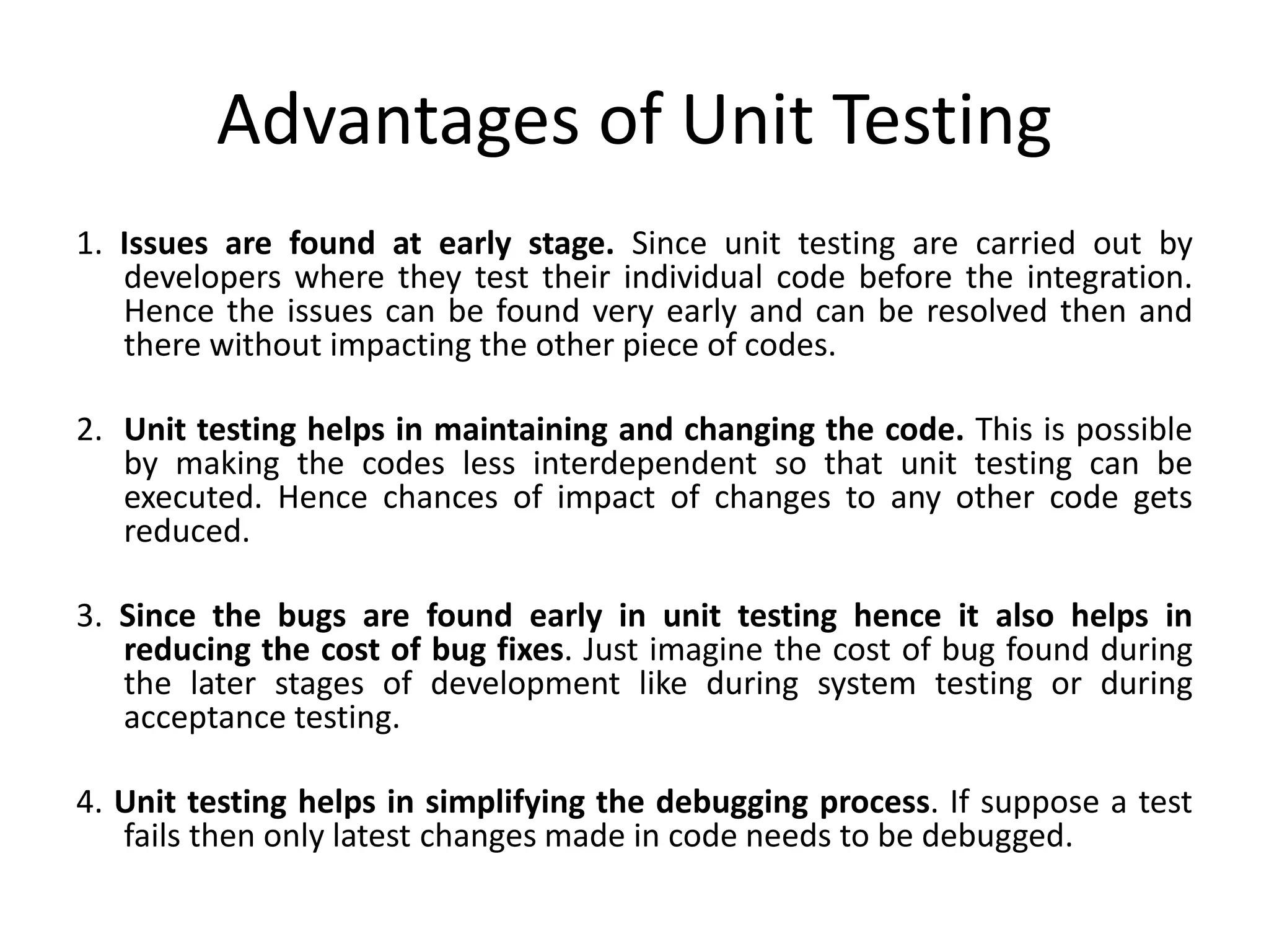 Advantages of Unit Testing
1. Issues are found at early stage. Since unit testing are carried out by
developers where they test their individual code before the integration.
Hence the issues can be found very early and can be resolved then and
there without impacting the other piece of codes.
2. Unit testing helps in maintaining and changing the code. This is possible
by making the codes less interdependent so that unit testing can be
executed. Hence chances of impact of changes to any other code gets
reduced.
3. Since the bugs are found early in unit testing hence it also helps in
reducing the cost of bug fixes. Just imagine the cost of bug found during
the later stages of development like during system testing or during
acceptance testing.
4. Unit testing helps in simplifying the debugging process. If suppose a test
fails then only latest changes made in code needs to be debugged.
 