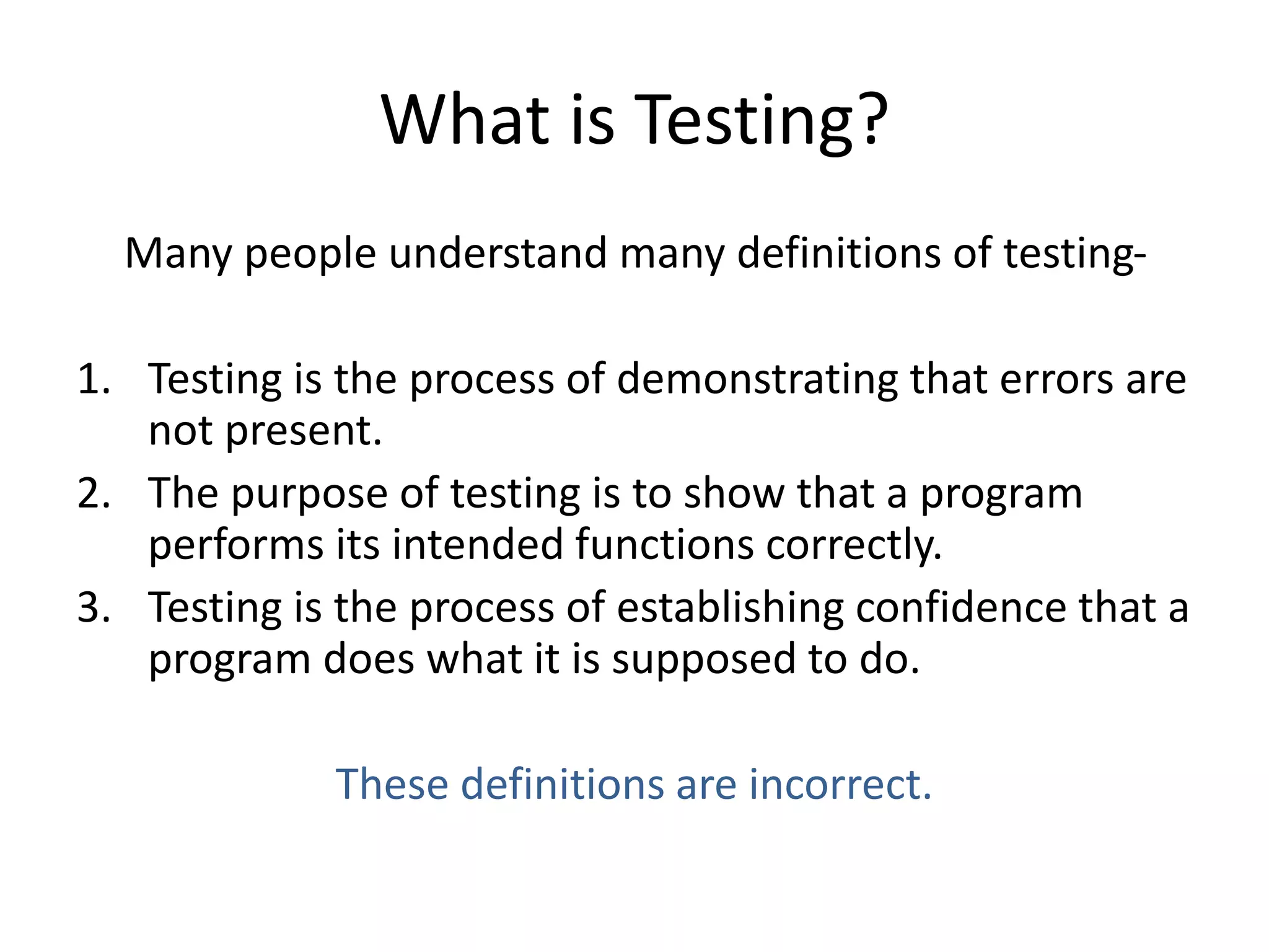 What is Testing?
Many people understand many definitions of testing-
1. Testing is the process of demonstrating that errors are
not present.
2. The purpose of testing is to show that a program
performs its intended functions correctly.
3. Testing is the process of establishing confidence that a
program does what it is supposed to do.
These definitions are incorrect.
 
