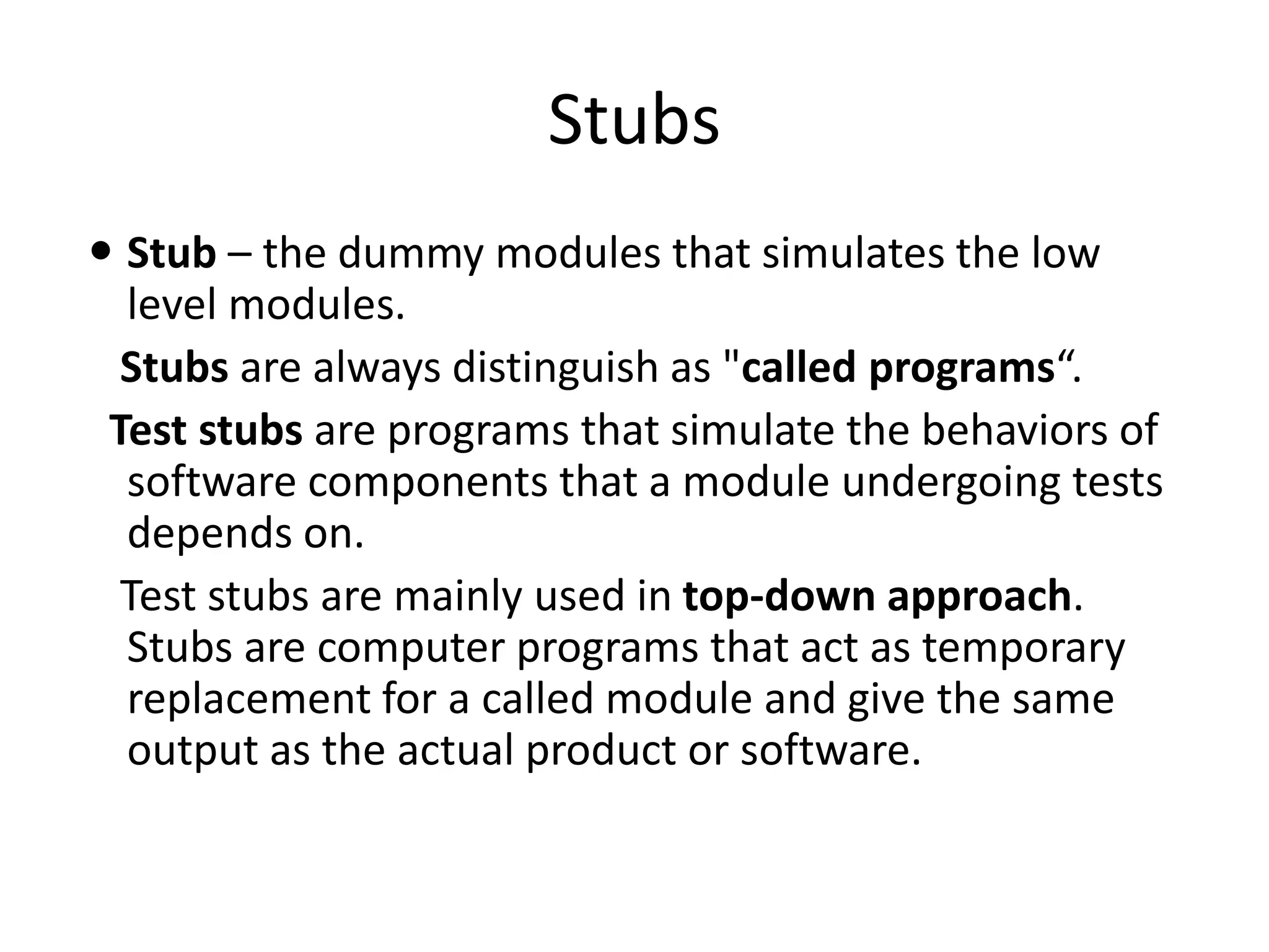 Stubs
 Stub – the dummy modules that simulates the low
level modules.
Stubs are always distinguish as "called programs“.
Test stubs are programs that simulate the behaviors of
software components that a module undergoing tests
depends on.
Test stubs are mainly used in top-down approach.
Stubs are computer programs that act as temporary
replacement for a called module and give the same
output as the actual product or software.
 
