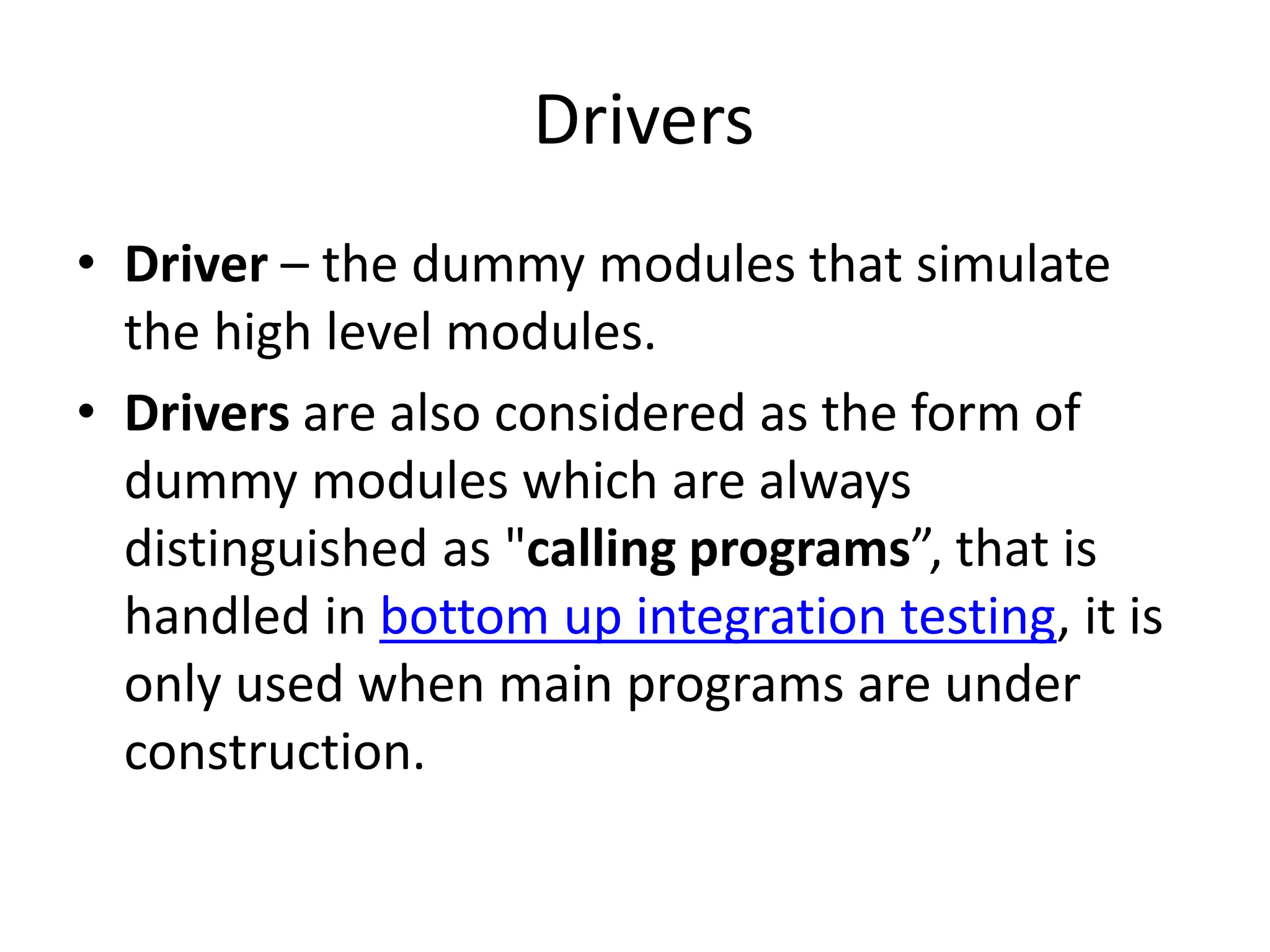 Drivers
• Driver – the dummy modules that simulate
the high level modules.
• Drivers are also considered as the form of
dummy modules which are always
distinguished as "calling programs”, that is
handled in bottom up integration testing, it is
only used when main programs are under
construction.
 