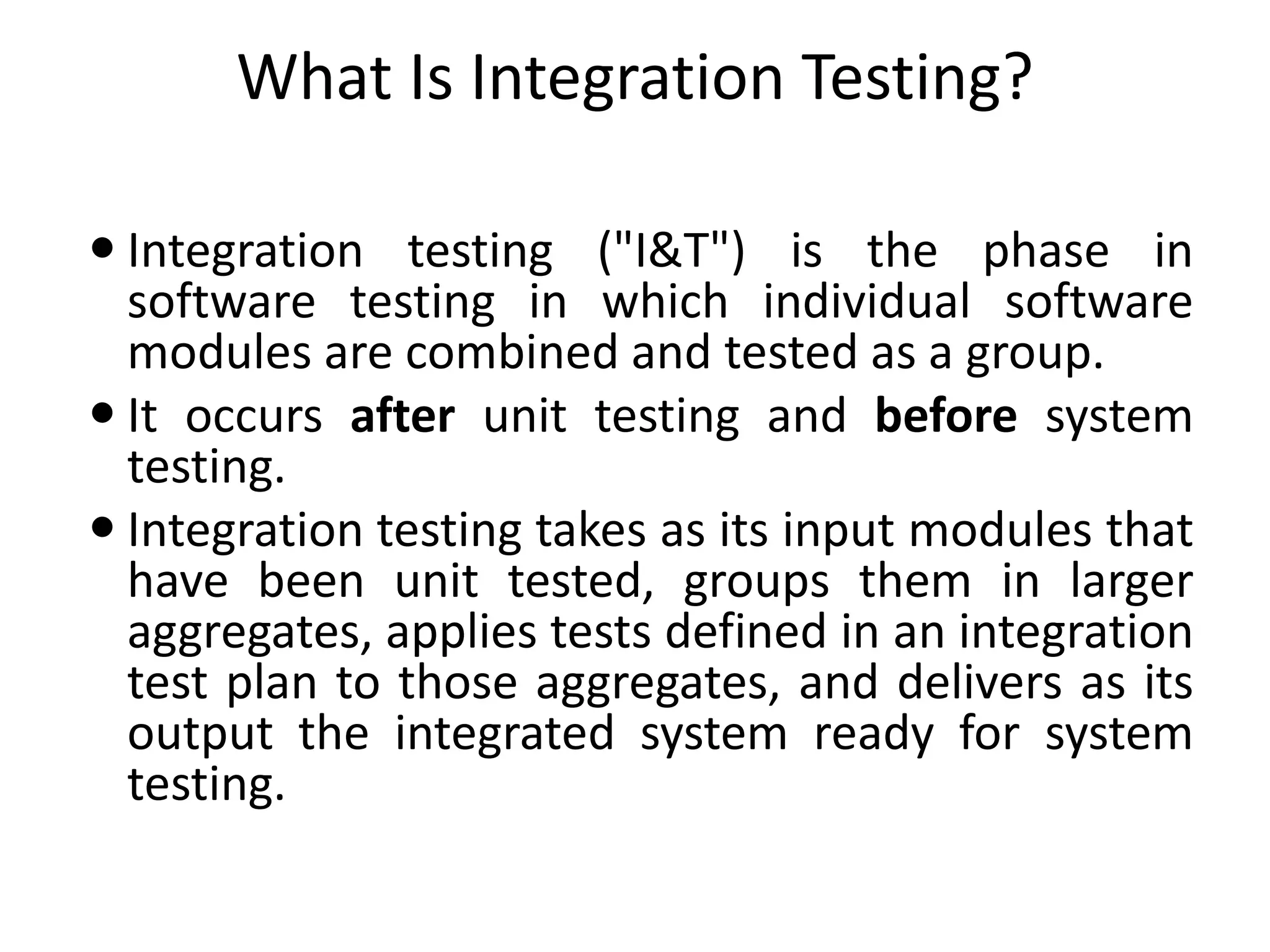 What Is Integration Testing?
 Integration testing ("I&T") is the phase in
software testing in which individual software
modules are combined and tested as a group.
 It occurs after unit testing and before system
testing.
 Integration testing takes as its input modules that
have been unit tested, groups them in larger
aggregates, applies tests defined in an integration
test plan to those aggregates, and delivers as its
output the integrated system ready for system
testing.
 