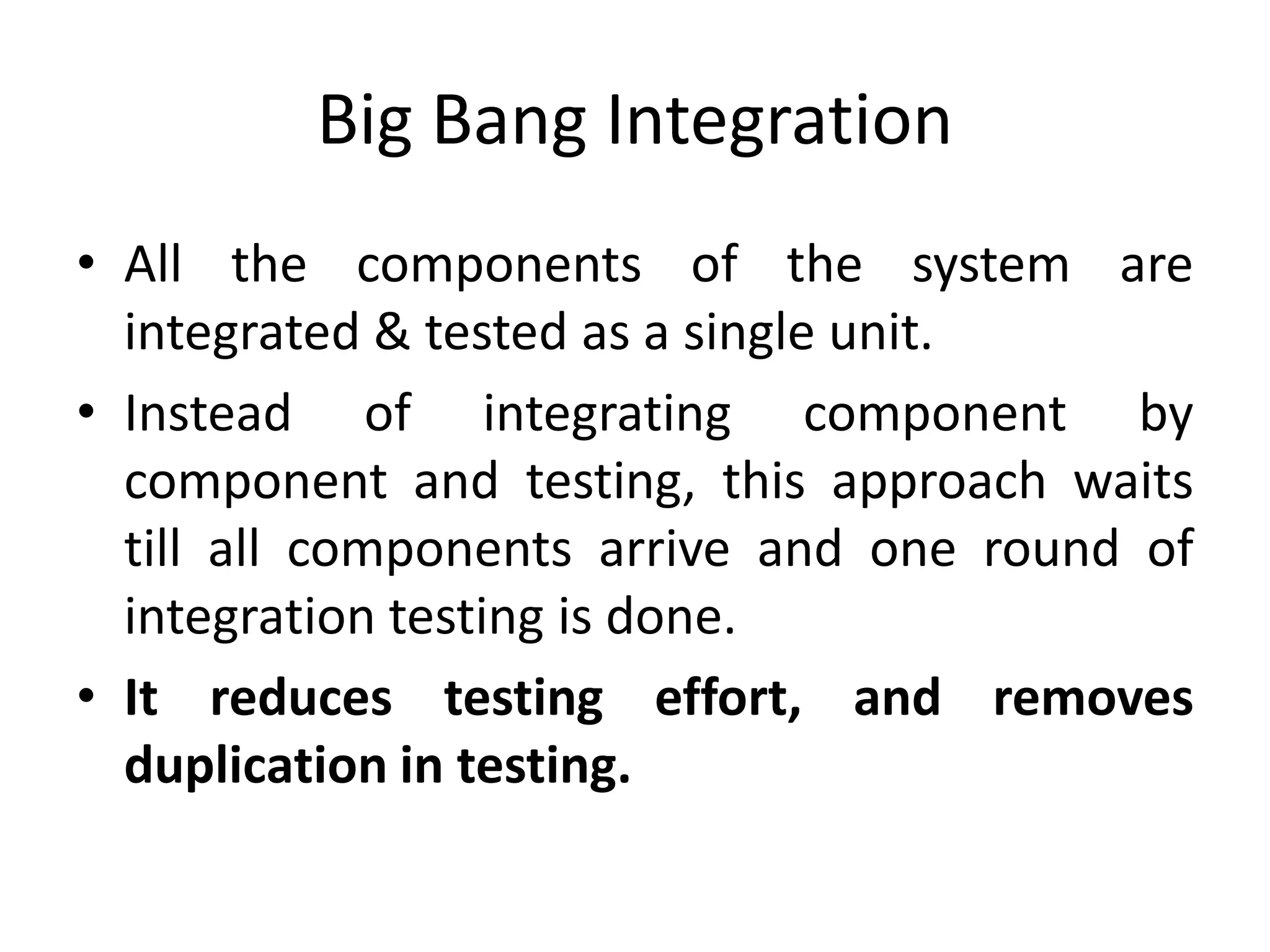 Big Bang Integration
• All the components of the system are
integrated & tested as a single unit.
• Instead of integrating component by
component and testing, this approach waits
till all components arrive and one round of
integration testing is done.
• It reduces testing effort, and removes
duplication in testing.
 