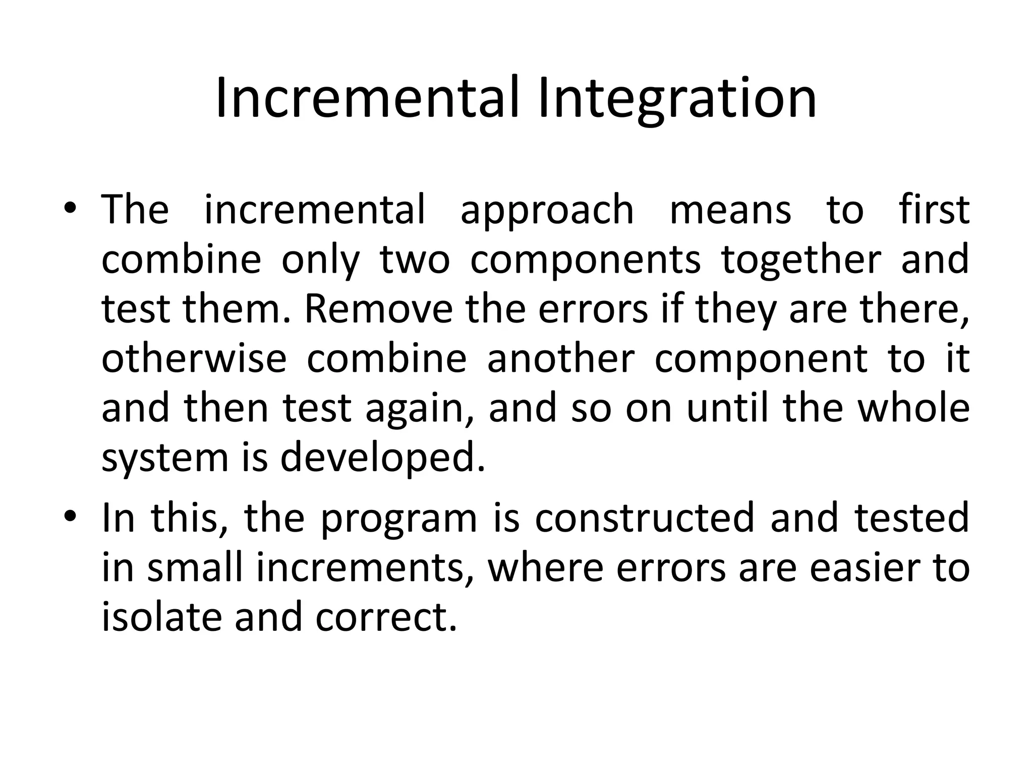 Incremental Integration
• The incremental approach means to first
combine only two components together and
test them. Remove the errors if they are there,
otherwise combine another component to it
and then test again, and so on until the whole
system is developed.
• In this, the program is constructed and tested
in small increments, where errors are easier to
isolate and correct.
 