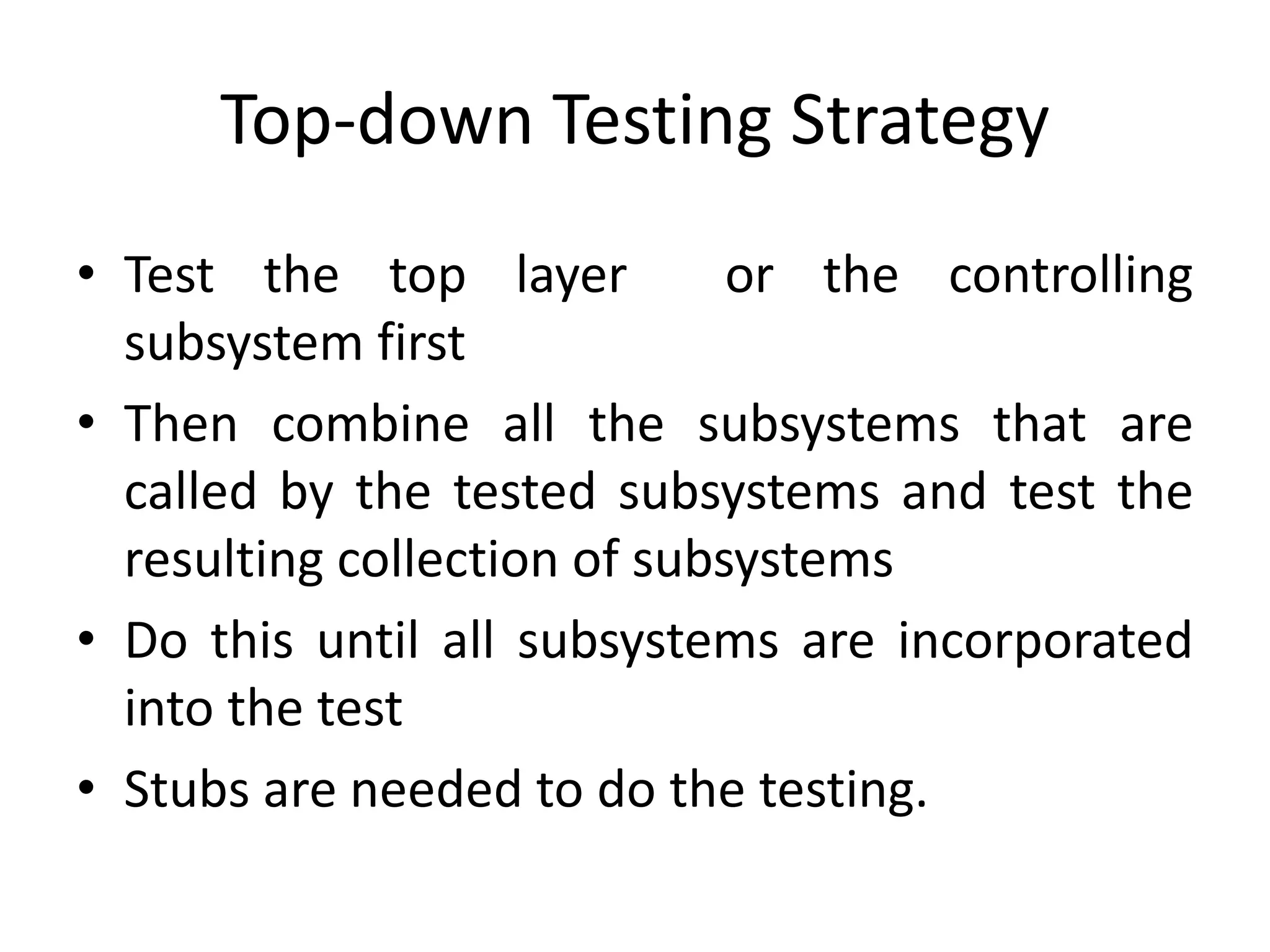 Top-down Testing Strategy
• Test the top layer or the controlling
subsystem first
• Then combine all the subsystems that are
called by the tested subsystems and test the
resulting collection of subsystems
• Do this until all subsystems are incorporated
into the test
• Stubs are needed to do the testing.
 