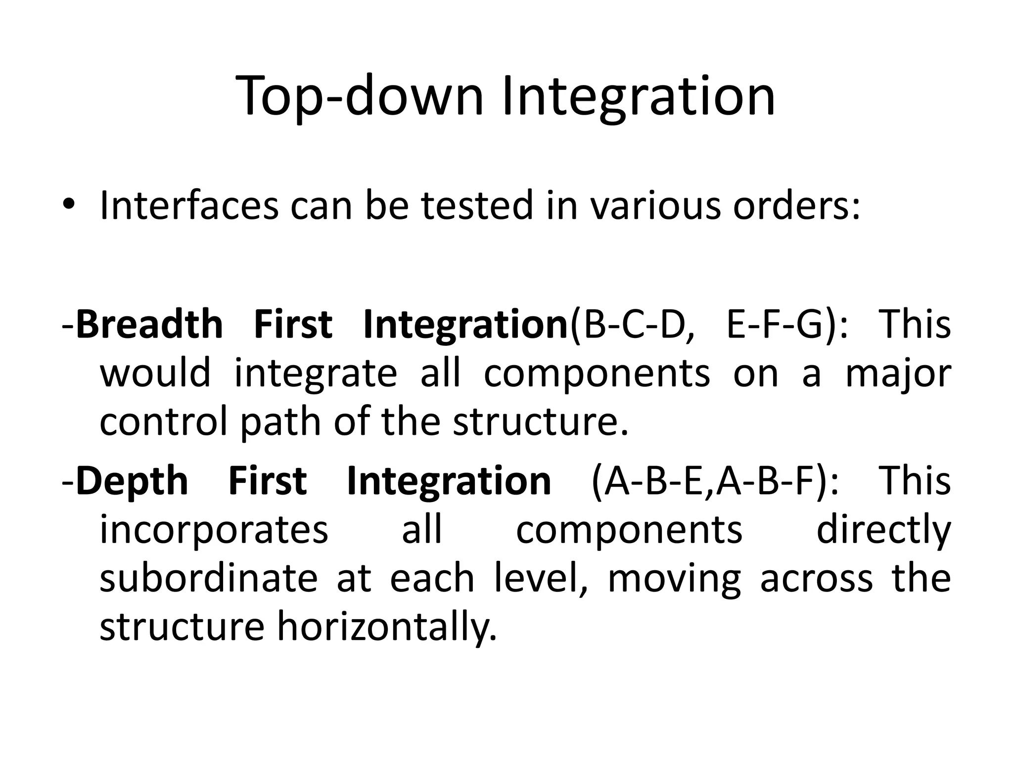 Top-down Integration
• Interfaces can be tested in various orders:
-Breadth First Integration(B-C-D, E-F-G): This
would integrate all components on a major
control path of the structure.
-Depth First Integration (A-B-E,A-B-F): This
incorporates all components directly
subordinate at each level, moving across the
structure horizontally.
 