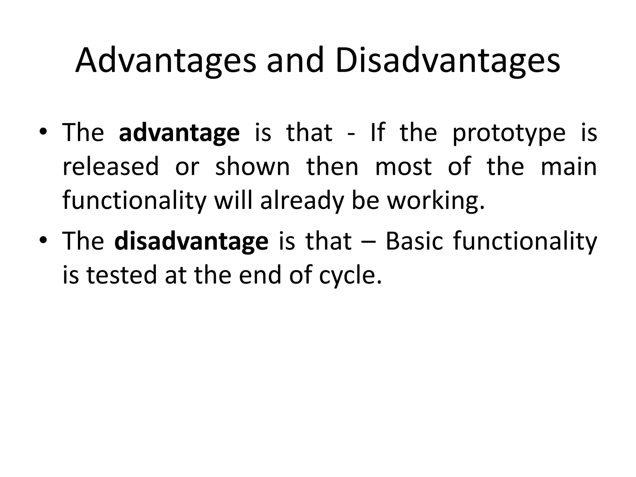 Advantages and Disadvantages
• The advantage is that - If the prototype is
released or shown then most of the main
functionality will already be working.
• The disadvantage is that – Basic functionality
is tested at the end of cycle.
 
