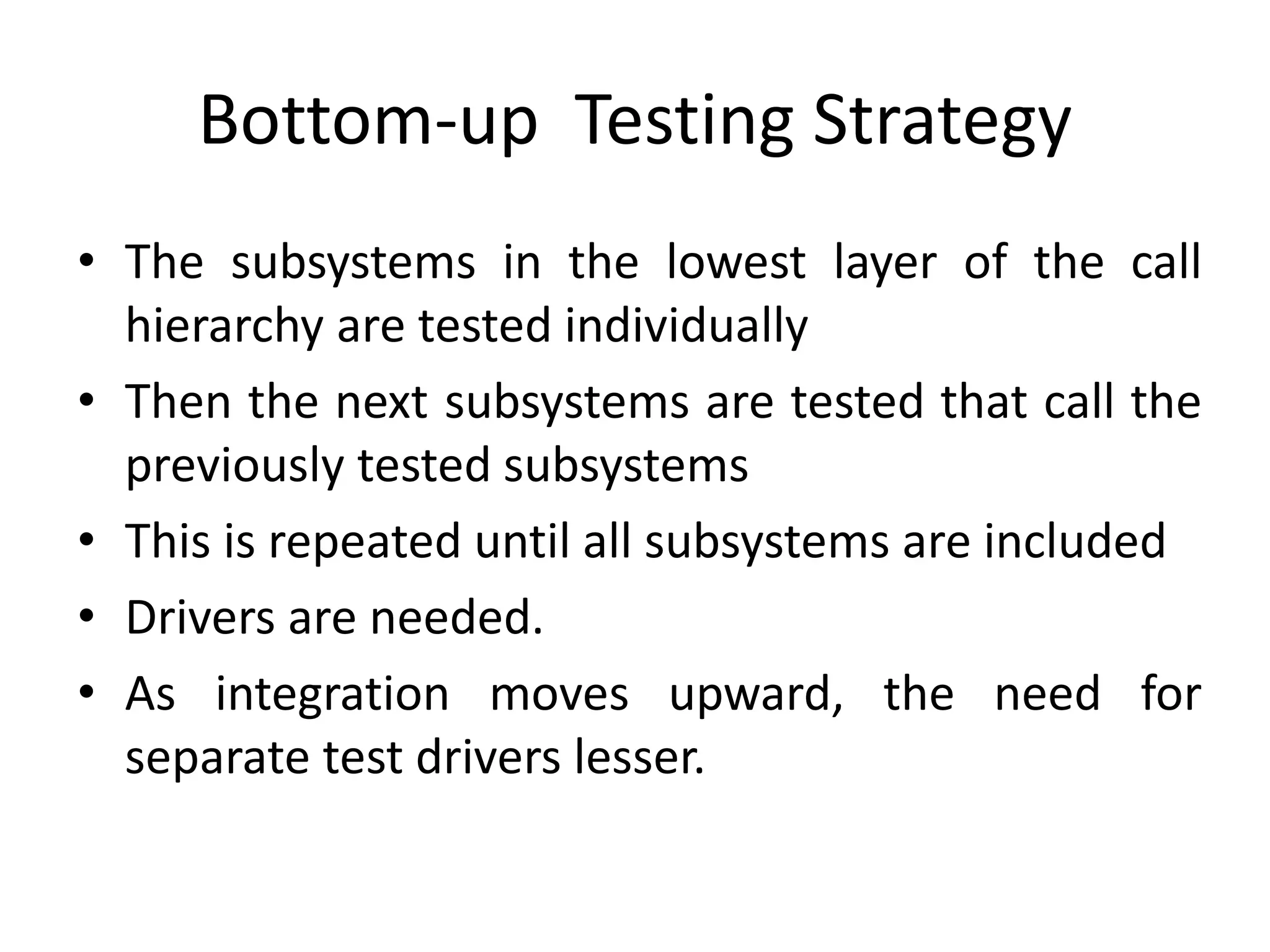 Bottom-up Testing Strategy
• The subsystems in the lowest layer of the call
hierarchy are tested individually
• Then the next subsystems are tested that call the
previously tested subsystems
• This is repeated until all subsystems are included
• Drivers are needed.
• As integration moves upward, the need for
separate test drivers lesser.
 
