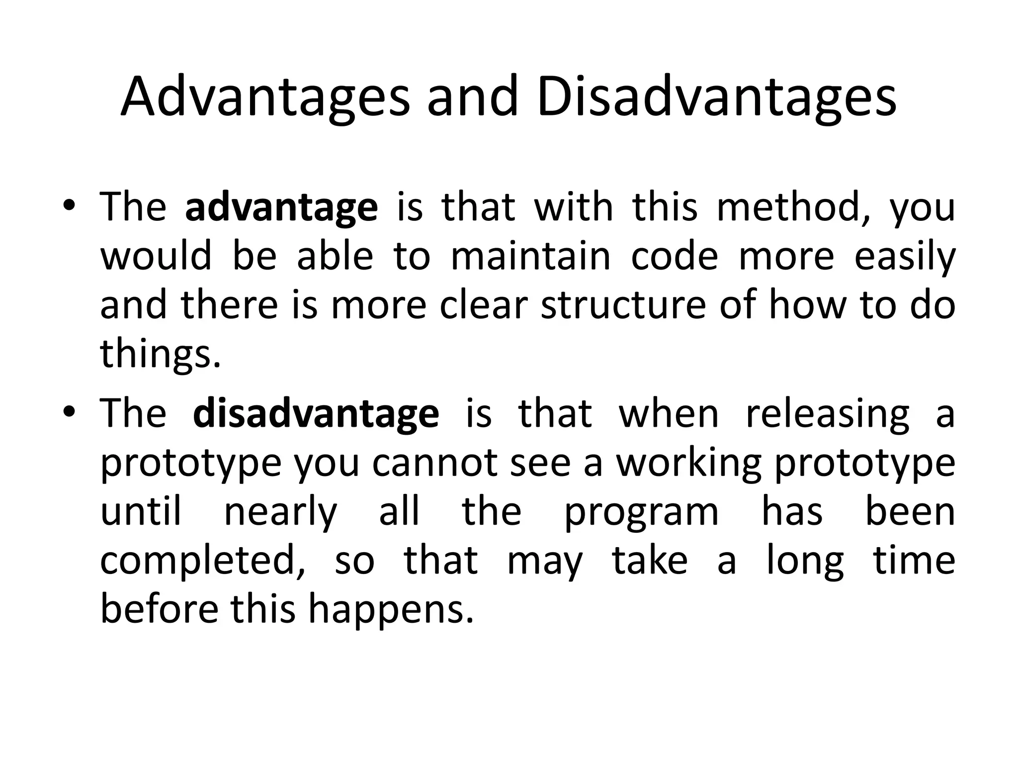 Advantages and Disadvantages
• The advantage is that with this method, you
would be able to maintain code more easily
and there is more clear structure of how to do
things.
• The disadvantage is that when releasing a
prototype you cannot see a working prototype
until nearly all the program has been
completed, so that may take a long time
before this happens.
 