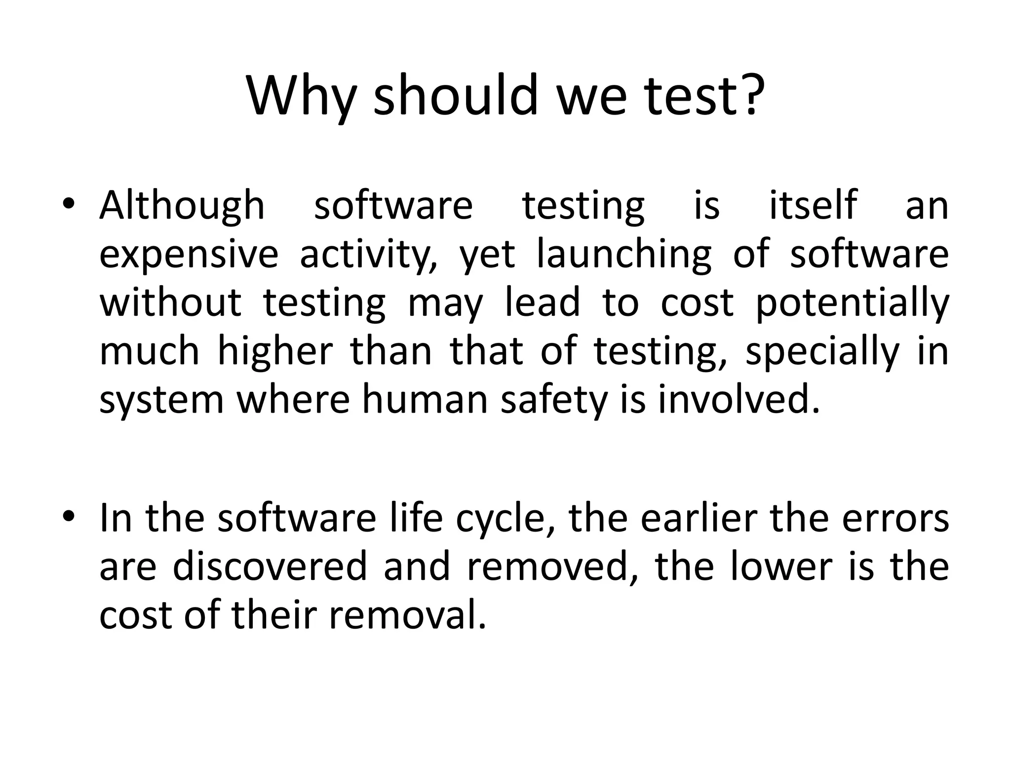 Why should we test?
• Although software testing is itself an
expensive activity, yet launching of software
without testing may lead to cost potentially
much higher than that of testing, specially in
system where human safety is involved.
• In the software life cycle, the earlier the errors
are discovered and removed, the lower is the
cost of their removal.
 