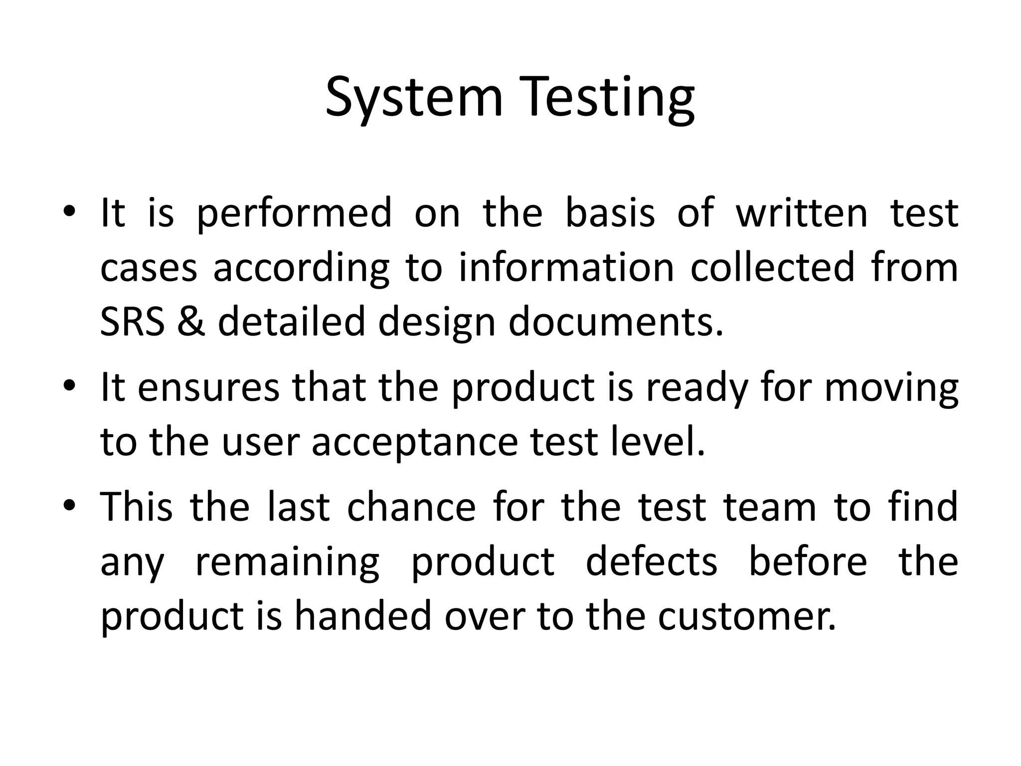 System Testing
• It is performed on the basis of written test
cases according to information collected from
SRS & detailed design documents.
• It ensures that the product is ready for moving
to the user acceptance test level.
• This the last chance for the test team to find
any remaining product defects before the
product is handed over to the customer.
 