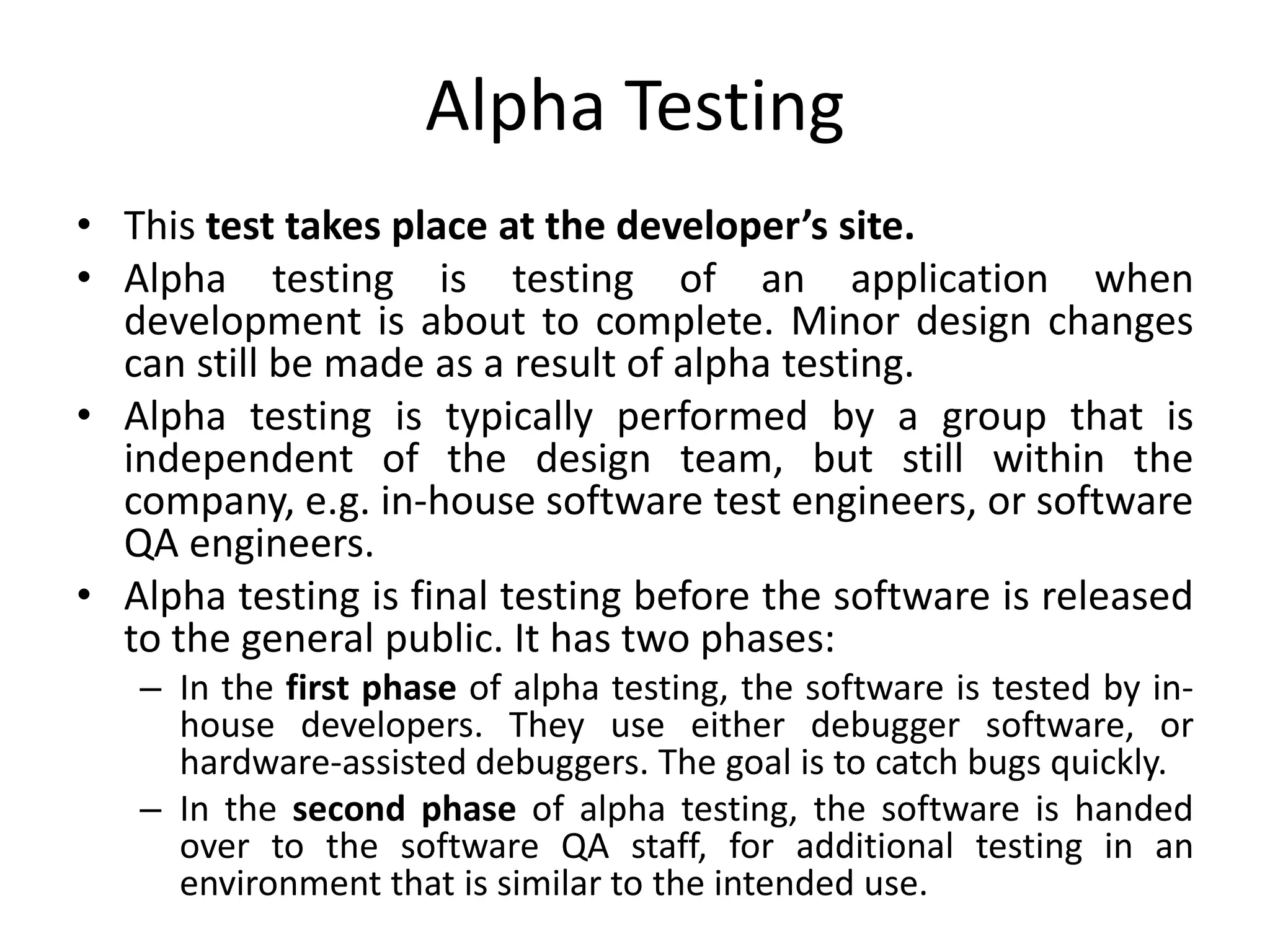 Alpha Testing
• This test takes place at the developer’s site.
• Alpha testing is testing of an application when
development is about to complete. Minor design changes
can still be made as a result of alpha testing.
• Alpha testing is typically performed by a group that is
independent of the design team, but still within the
company, e.g. in-house software test engineers, or software
QA engineers.
• Alpha testing is final testing before the software is released
to the general public. It has two phases:
– In the first phase of alpha testing, the software is tested by in-
house developers. They use either debugger software, or
hardware-assisted debuggers. The goal is to catch bugs quickly.
– In the second phase of alpha testing, the software is handed
over to the software QA staff, for additional testing in an
environment that is similar to the intended use.
 
