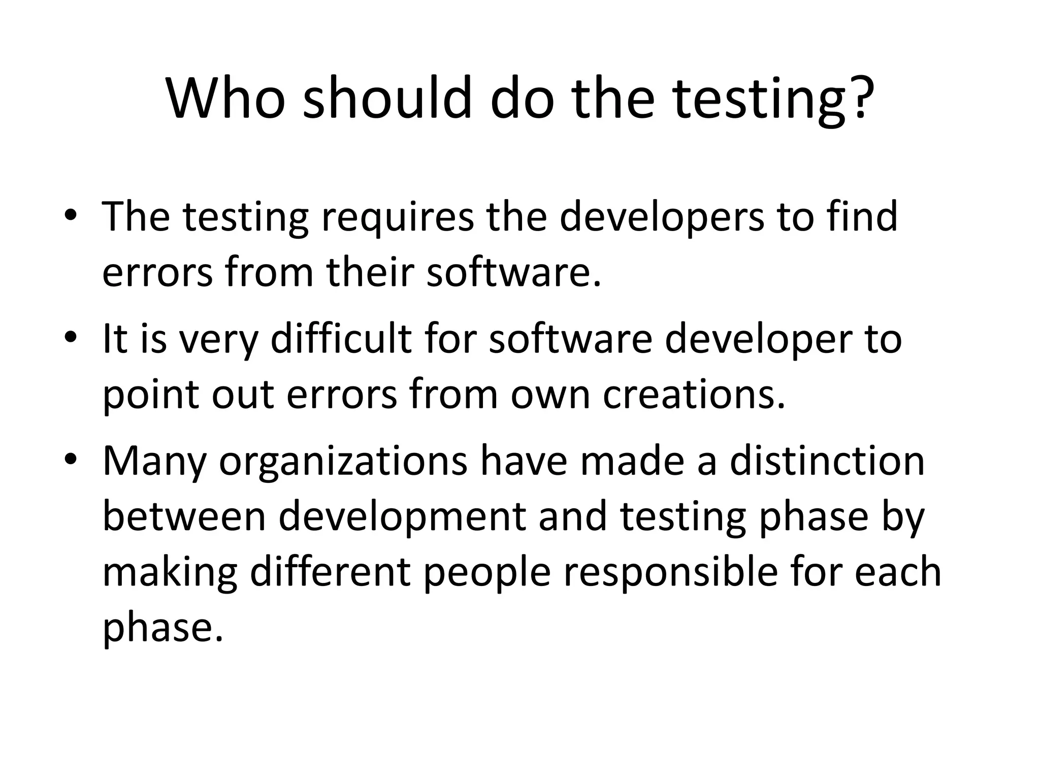 Who should do the testing?
• The testing requires the developers to find
errors from their software.
• It is very difficult for software developer to
point out errors from own creations.
• Many organizations have made a distinction
between development and testing phase by
making different people responsible for each
phase.
 