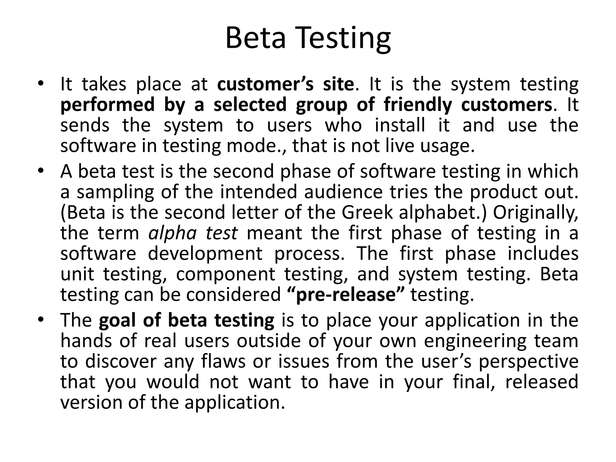Beta Testing
• It takes place at customer’s site. It is the system testing
performed by a selected group of friendly customers. It
sends the system to users who install it and use the
software in testing mode., that is not live usage.
• A beta test is the second phase of software testing in which
a sampling of the intended audience tries the product out.
(Beta is the second letter of the Greek alphabet.) Originally,
the term alpha test meant the first phase of testing in a
software development process. The first phase includes
unit testing, component testing, and system testing. Beta
testing can be considered “pre-release” testing.
• The goal of beta testing is to place your application in the
hands of real users outside of your own engineering team
to discover any flaws or issues from the user’s perspective
that you would not want to have in your final, released
version of the application.
 