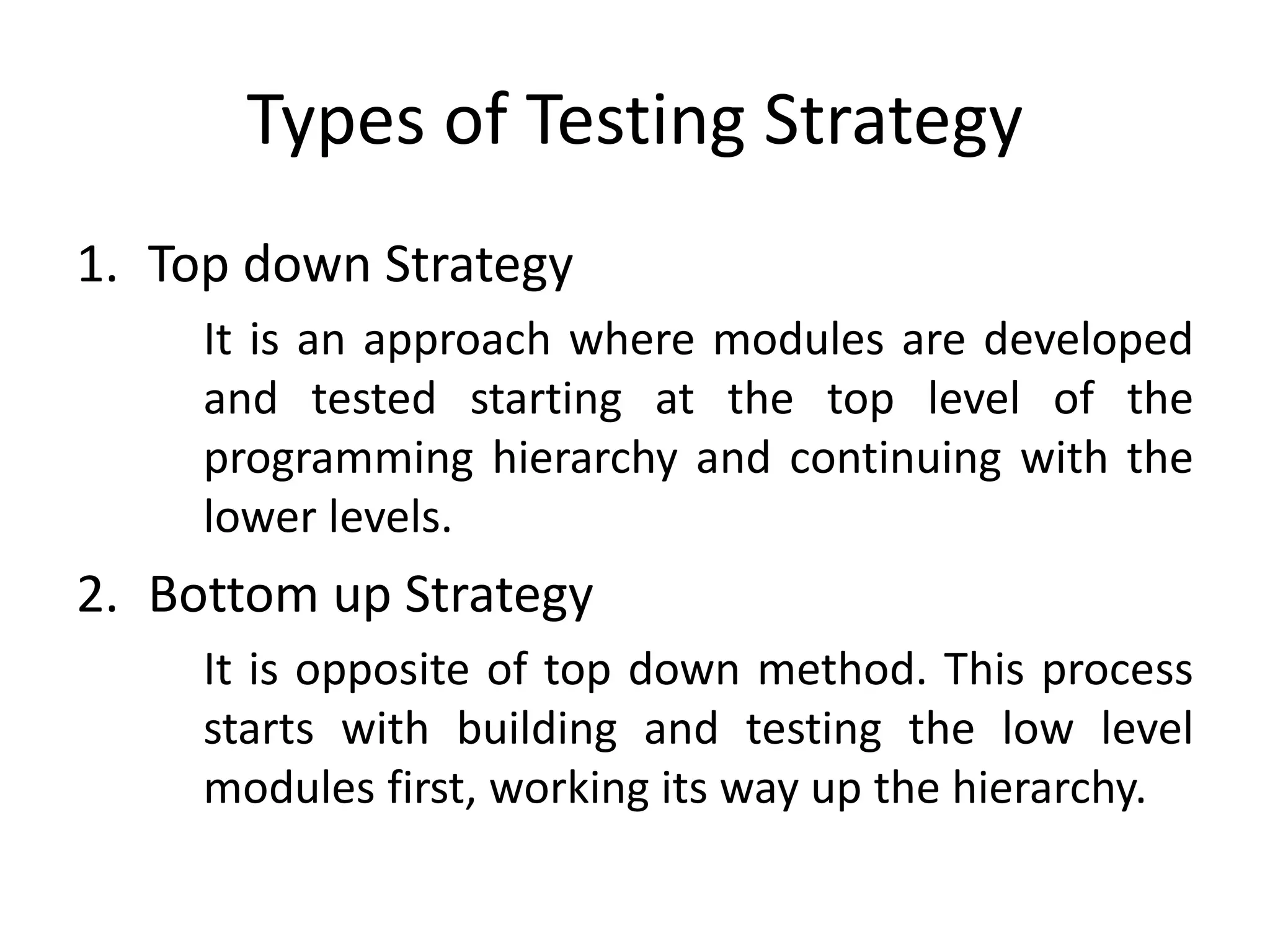Types of Testing Strategy
1. Top down Strategy
It is an approach where modules are developed
and tested starting at the top level of the
programming hierarchy and continuing with the
lower levels.
2. Bottom up Strategy
It is opposite of top down method. This process
starts with building and testing the low level
modules first, working its way up the hierarchy.
 