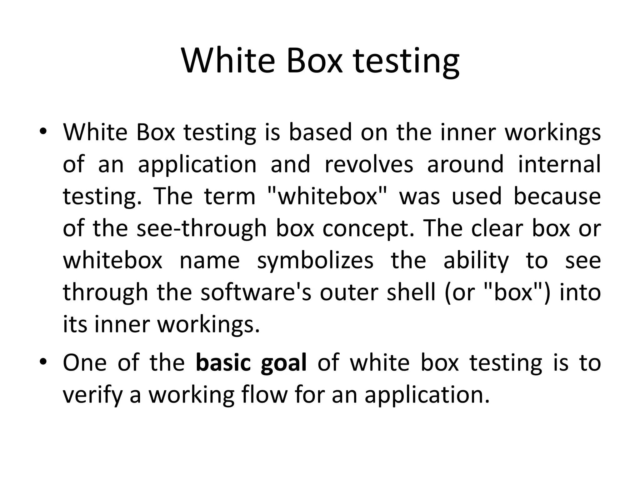 White Box testing
• White Box testing is based on the inner workings
of an application and revolves around internal
testing. The term "whitebox" was used because
of the see-through box concept. The clear box or
whitebox name symbolizes the ability to see
through the software's outer shell (or "box") into
its inner workings.
• One of the basic goal of white box testing is to
verify a working flow for an application.
 