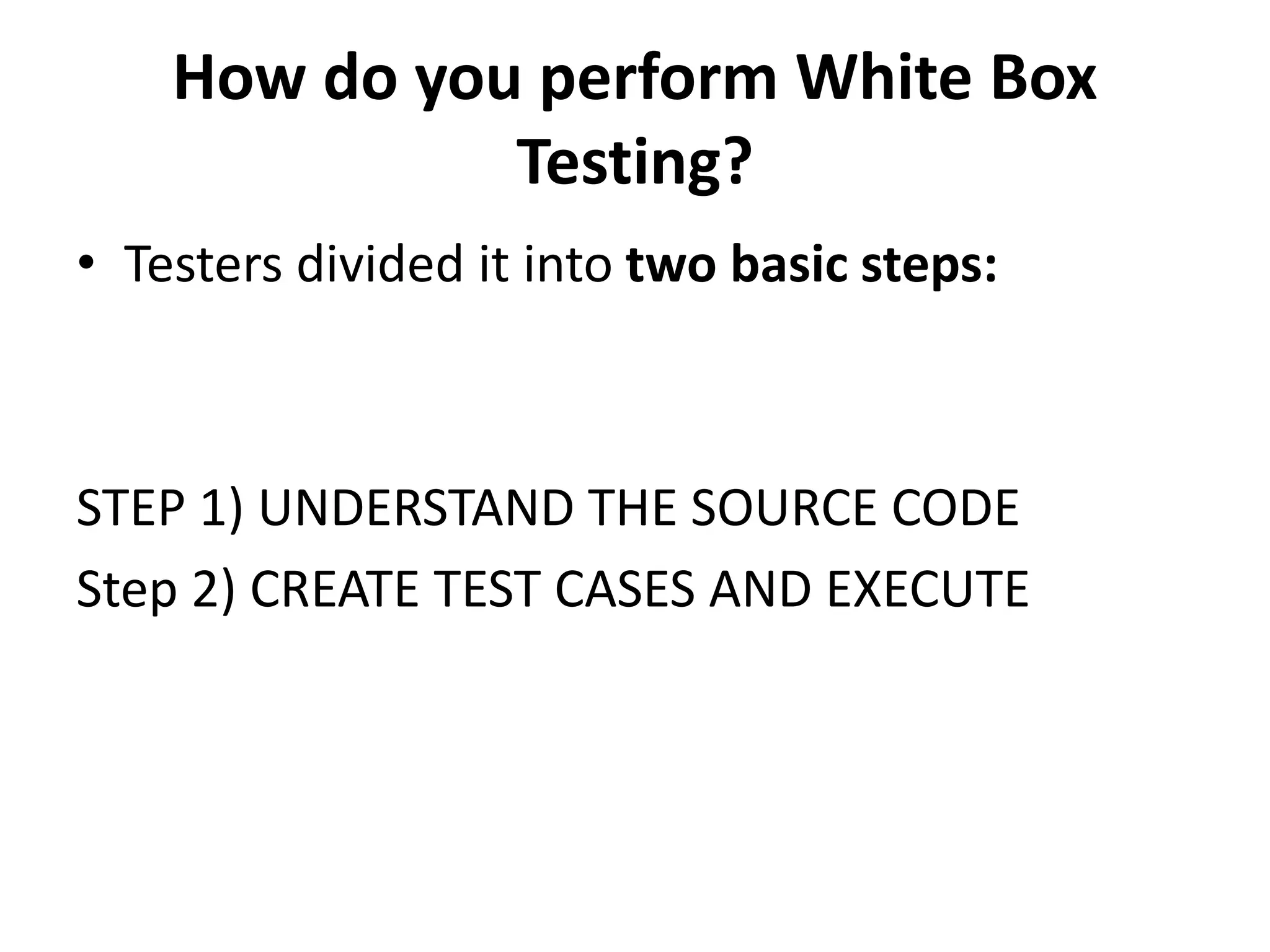How do you perform White Box
Testing?
• Testers divided it into two basic steps:
STEP 1) UNDERSTAND THE SOURCE CODE
Step 2) CREATE TEST CASES AND EXECUTE
 