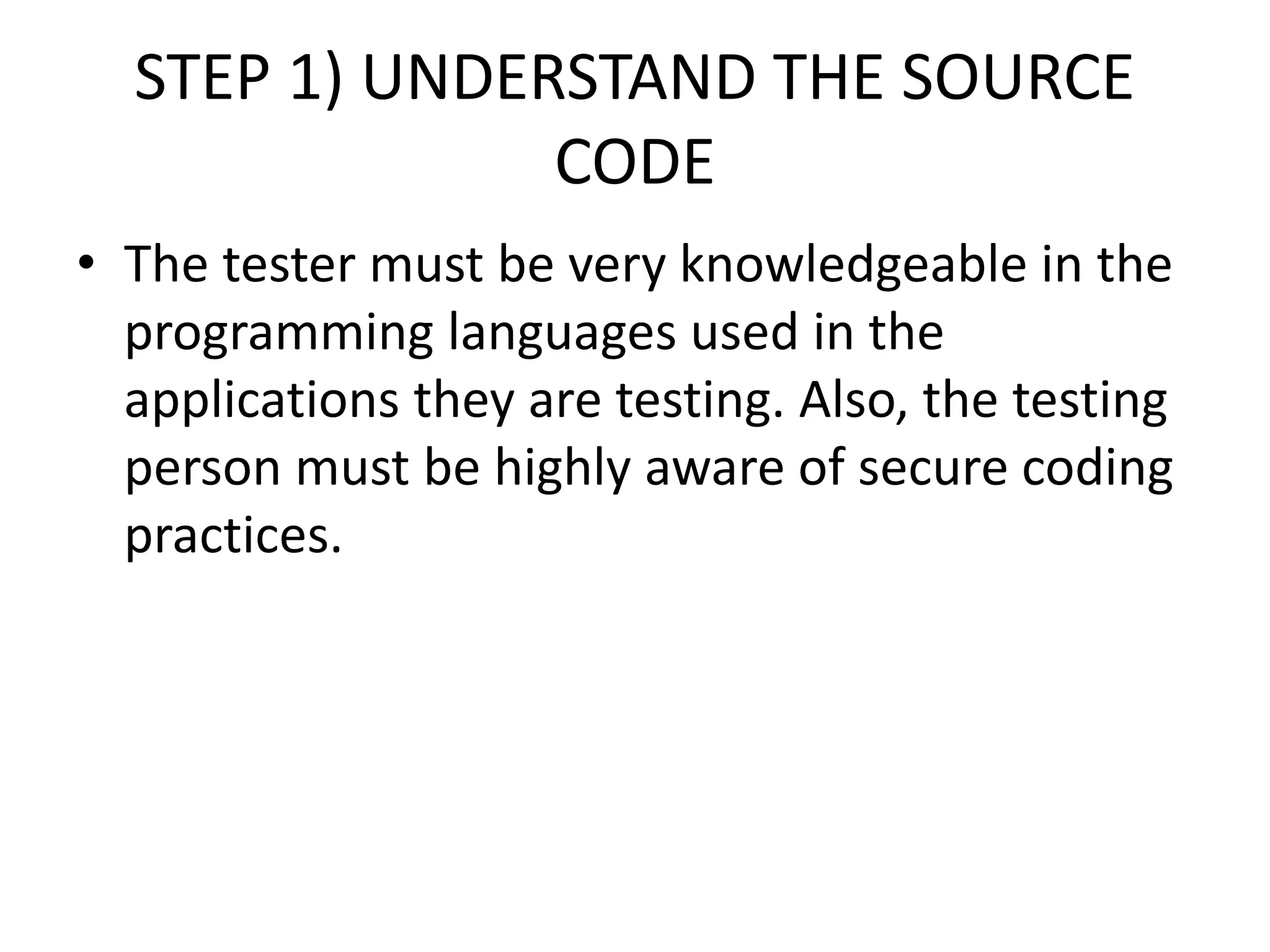 STEP 1) UNDERSTAND THE SOURCE
CODE
• The tester must be very knowledgeable in the
programming languages used in the
applications they are testing. Also, the testing
person must be highly aware of secure coding
practices.
 