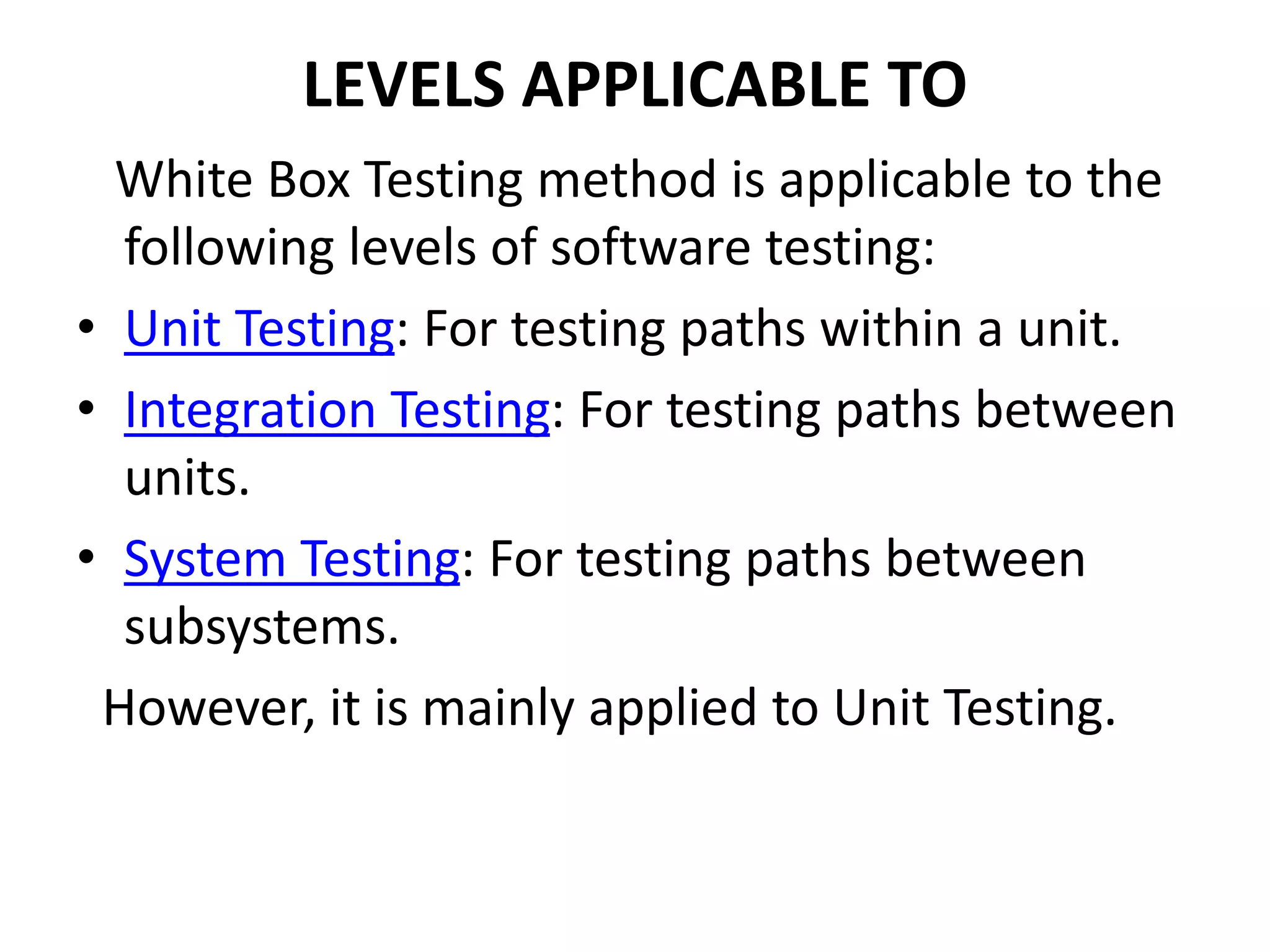 LEVELS APPLICABLE TO
White Box Testing method is applicable to the
following levels of software testing:
• Unit Testing: For testing paths within a unit.
• Integration Testing: For testing paths between
units.
• System Testing: For testing paths between
subsystems.
However, it is mainly applied to Unit Testing.
 