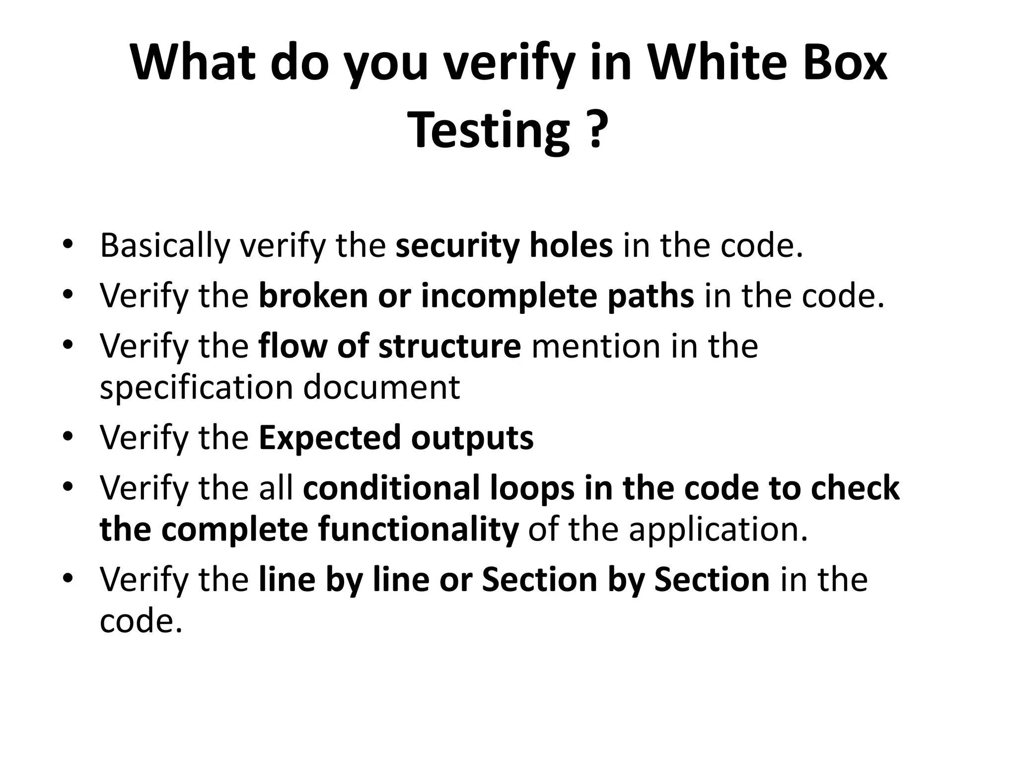 What do you verify in White Box
Testing ?
• Basically verify the security holes in the code.
• Verify the broken or incomplete paths in the code.
• Verify the flow of structure mention in the
specification document
• Verify the Expected outputs
• Verify the all conditional loops in the code to check
the complete functionality of the application.
• Verify the line by line or Section by Section in the
code.
 