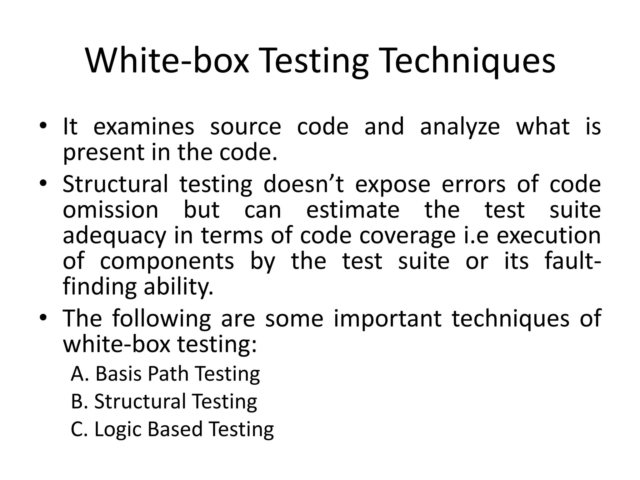 White-box Testing Techniques
• It examines source code and analyze what is
present in the code.
• Structural testing doesn’t expose errors of code
omission but can estimate the test suite
adequacy in terms of code coverage i.e execution
of components by the test suite or its fault-
finding ability.
• The following are some important techniques of
white-box testing:
A. Basis Path Testing
B. Structural Testing
C. Logic Based Testing
 