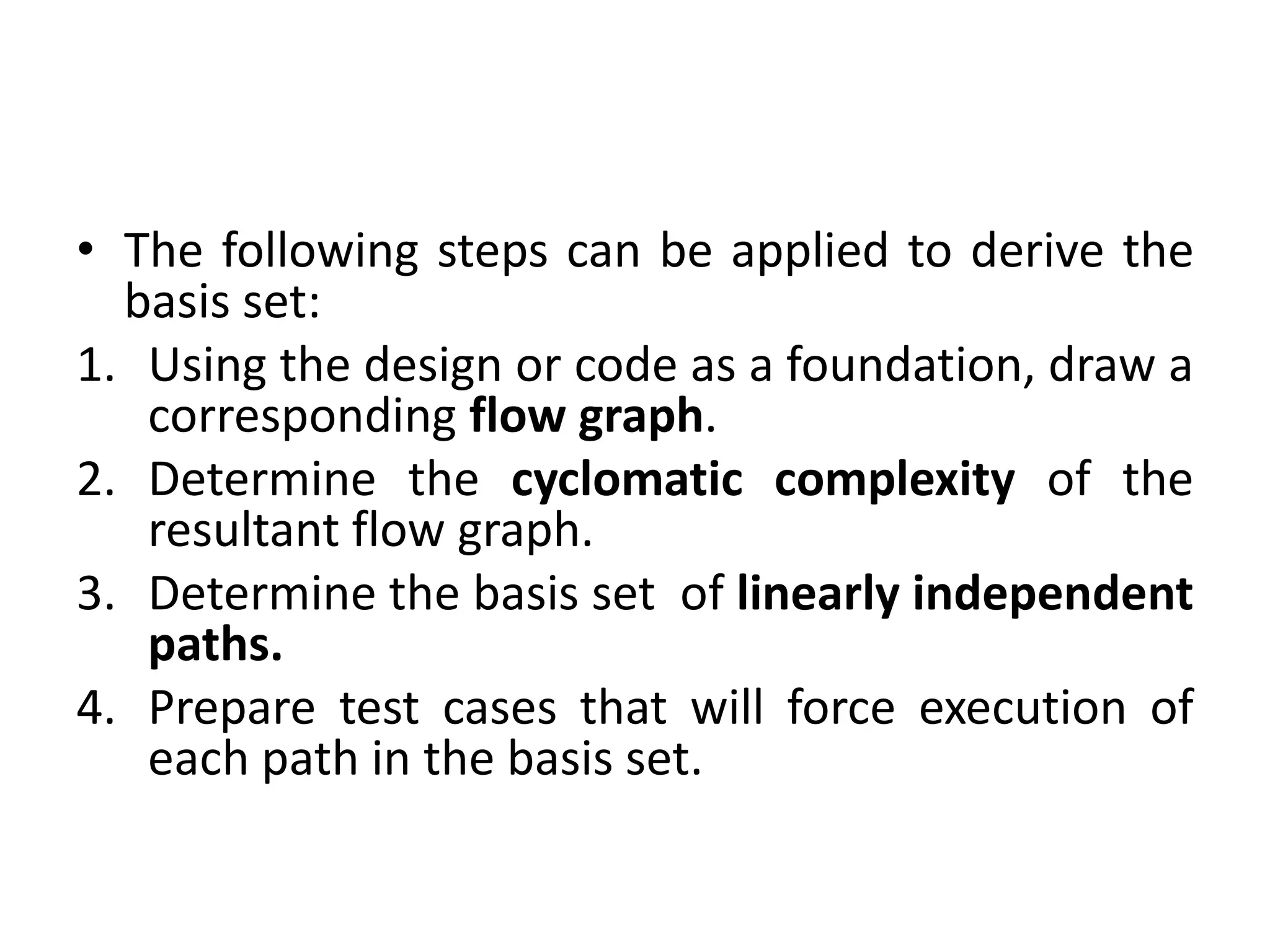 • The following steps can be applied to derive the
basis set:
1. Using the design or code as a foundation, draw a
corresponding flow graph.
2. Determine the cyclomatic complexity of the
resultant flow graph.
3. Determine the basis set of linearly independent
paths.
4. Prepare test cases that will force execution of
each path in the basis set.
 