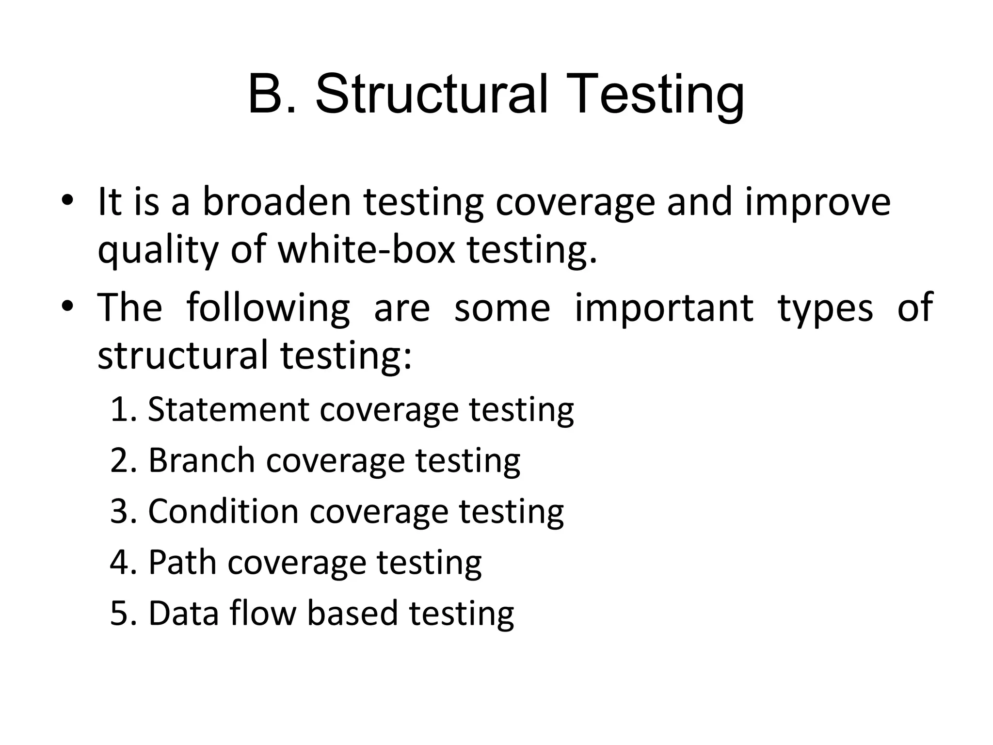 B. Structural Testing
• It is a broaden testing coverage and improve
quality of white-box testing.
• The following are some important types of
structural testing:
1. Statement coverage testing
2. Branch coverage testing
3. Condition coverage testing
4. Path coverage testing
5. Data flow based testing
 
