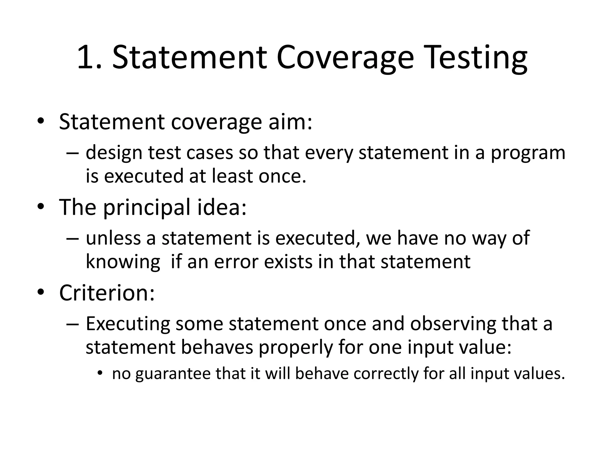 1. Statement Coverage Testing
• Statement coverage aim:
– design test cases so that every statement in a program
is executed at least once.
• The principal idea:
– unless a statement is executed, we have no way of
knowing if an error exists in that statement
• Criterion:
– Executing some statement once and observing that a
statement behaves properly for one input value:
• no guarantee that it will behave correctly for all input values.
 