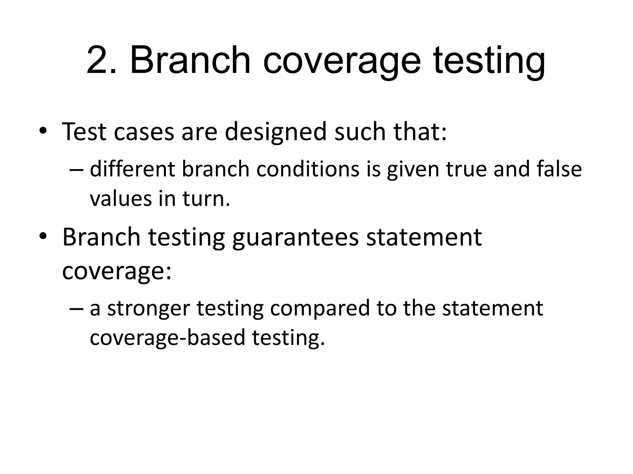 2. Branch coverage testing
• Test cases are designed such that:
– different branch conditions is given true and false
values in turn.
• Branch testing guarantees statement
coverage:
– a stronger testing compared to the statement
coverage-based testing.
 