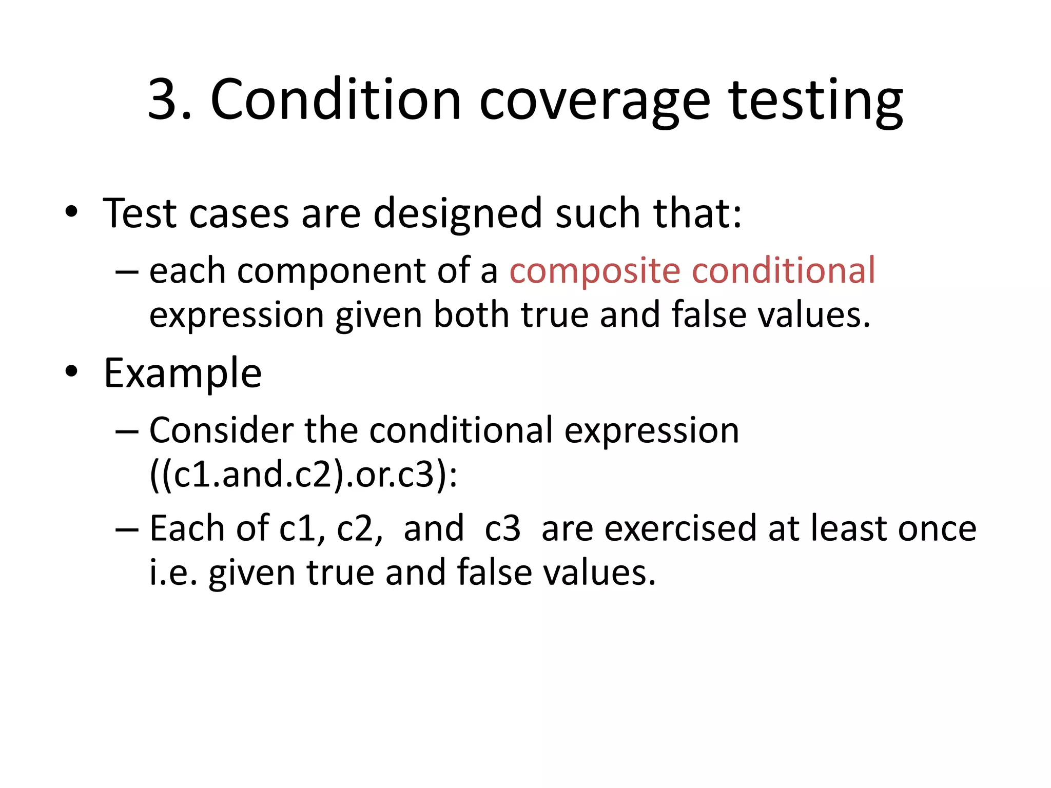 3. Condition coverage testing
• Test cases are designed such that:
– each component of a composite conditional
expression given both true and false values.
• Example
– Consider the conditional expression
((c1.and.c2).or.c3):
– Each of c1, c2, and c3 are exercised at least once
i.e. given true and false values.
 
